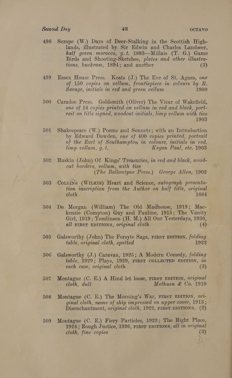 498 499 500 501 502 503 504 505 506 507 508 509 Scrope (W.) Days of Deer-Stalking in the Scottish High- lands, illustrated by Sir Edwin and Charles Landseer, half green morocco, g.t. 1883—Millais (T. G.) Game Birds and Shooting-Sketches, plates and other «llustra- tions, buckram, 1894; and another (3) Essex House Press. Keats (J.) The Eve of St. Agnes, one of 150 copies on vellum, frontispiece in colours by R. Savage, initials in red and green vellum PAO OG Caradoc Press. Goldsmith (Oliver) The Vicar of Wakefield, one of 14 copies printed on vellum wm red and black, port- rart on title signed, woodcut initials, limp vellum with ties 1903 Shakespeare (W.) Poems and Sonnets; with an Introduction by Edward Dowden, one of 400 comes printed, portrait of the Earl of Southampton in colours, initials in red, limp vellum, g. t. Kegan Paul, etc. 1908 Ruskin (John) Of Kings’ Treasuries, in red and black, wood- cut borders, vellum, with tres (The Ballantyne Press.) George Allen, 1902 Coutins (WILKIE) Heart and Science, autograph presenta- tion inscription from the Author on half title, original cloth 1884 De Morgan (William) The Old Madhouse, 1919; Mac- kenzie (Compton) Guy and Pauline, 1915; The Vanity Girl, 1919 ; Tomlinson (H. M.) All Our Yesterdays, 1930, all FIRST EDITIONS, original cloth (4) Galsworthy (John) The Forsyte Saga, FIRST EDITION, folding table, original cloth, spotted 1922 Galsworthy (J.) Caravan, 1925; A Modern Comedy, folding table, 1929; Plays, 1929, FIRST COLLECTED EDITION, in each case, original cloth (3) Montague (C. EH.) A Hind let loose, FIRST EDITION, original cloth, dull Methuen &amp; Co. 1910 Montague (C. E.) The Morning’s War, FIRST EDITION, ori- ginal cloth, name of ship impressed on upper cover, 1913; Disenchantment, original cloth, 1922, FIRST EDITIONS, (2) Montague (C. E.) Fiery Particles, 1923; The Right Place, 1924; Rough Justice, 1926, FIRST EDITIONS, all in original cloth, fine copies (3)