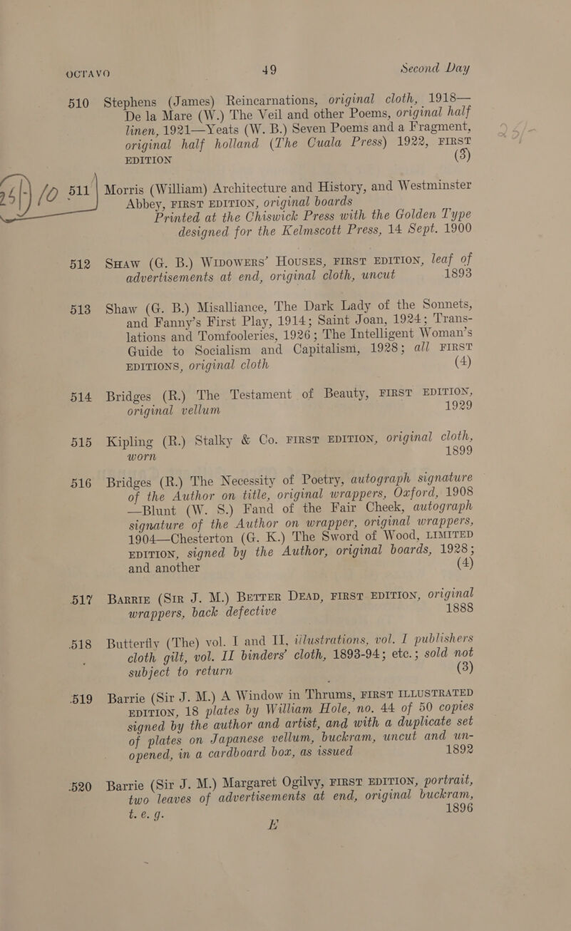 510 Stephens (James) Reincarnations, original cloth, 1918— De la Mare (W.) The Veil and other Poems, original half linen, 1921—Yeats (W. B.) Seven Poems and a Fragment, original half holland (The Cuala Press) 1922, FIRST EDITION (3) Morris (William) Architecture and History, and Westminster Abbey, FIRST EDITION, original boards Printed at the Chiswick Press with the Golden Type designed for the Kelmscott Press, 14 Sept. 1900  512 Ssaw (G. B.) WipowrErs’ Housss, FIRST EDITION, leaf of advertisements at end, original cloth, uncut 1893 513 Shaw (G. B.) Misalliance, The Dark Lady of the Sonnets, and Fanny’s First Play, 1914; Saint Joan, 1924; Trans- lations and Tomfooleries, 1926; The Intelligent Woman’s Guide to Socialism and Capitalism, 1928; al] FIRST EDITIONS, original cloth (4) 514 Bridges (R.) The Testament of Beauty, FIRST EDITION, original vellum 1929 515 Kipling (R.) Stalky &amp; Co. FIRST EDITION, original cloth, worn 1899 516 Bridges (R.) The Necessity of Poetry, autograph signature of the Author on title, original wrappers, Oxford, 1908 —Blunt (W. 8S.) Fand of the Fair Cheek, autograph signature of the Author on wrapper, original wrappers, 1904—Chesterton (G. K.) The Sword of Wood, LIMITED EDITION, signed by the Author, original boards, 1928; and another (4 51” Barrie (Sir J. M.) Betrer DEAD, FIRST EDITION, original wrappers, back defective 1888 518 Butterfly (The) vol. I and II, wlustrations, vol. I publishers cloth gilt, vol. II binders’ cloth, 1893-94; ete.; sold not subject to return (3) 519 Barrie (Sir J. M.) A Window in Thrums, FIRST ILLUSTRATED EDITION, 18 plates by William Hole, no. 44 of 50 copies signed by the author and artist, and with a duplicate set of plates on Japanese vellum, buckram, uncut and un- opened, in a cardboard boa, as issued 1892 520 Barrie (Sir J. M.) Margaret Ogilvy, FIRST EDITION, portrait, two leaves of advertisements at end, original buckram, i e.g. 1896 EK