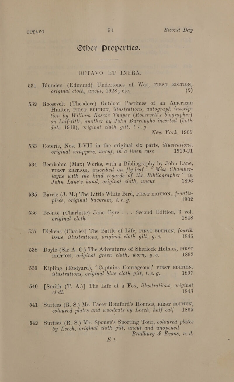 Other Properties. OCTAVO ET INFRA: 531 Blunden (Edmund) Undertones of War, FIRST EDITION, original cloth, uncut, 1928; ete. (2) 532 Roosevelt (Theodore) Outdoor Pastimes of an American Hunter, FIRST EDITION, illustrations, autograph inscrip- tion by William Roscoe Thayer (Roosevelt's biographer) on half-title, another by John Burroughs inserted (both date 1919), original claih gilt, t.e.g. New York, 1905 533 Coterie, Nos. I-VII in the original six parts, wWlustrations, original wrappers, uncut, in a linen case 1919-21 534 Beerbohm (Max) Works, with a Bibliography by John Lane, FIRST EDITION, inscribed on fly-leaf: “ Miss Chamber- 29 layne with the kind regards of the Bibliographer” in John Lane’s hand, original cloth, uncut 1896 535 Barrie (J. M.) The Little White Bird, rirsr EDITION, frontis- piece, original buckram, t. e.g. 1902 536 Bronté (Charlotte) Jane Eyre . . . Second Edition, 3 vol. original cloth 1848 557 Dickens (Charles) The Battle of Life, rirst EDITION, fourth issue, illustrations, original cloth gilt, g. e. 1846 538 Doyle (Sir A. C.) The Adventures of Sherlock Holmes, FIRST EDITION, original green cloth, worn, g. @. 1892 539 Kipling (Rudyard), ‘ Captains Courageous,’ FIRST EDITION, illustrations, original blue cloth gilt, t.e. 9. 1897 540 [Smith (T. A.)] The Life of a Fox, tlustrations, original cloth 1843 541 Surtees (R. S.) Mr. Facey Romford’s Hounds, FIRST EDITION, coloured plates and woodcuts by Leech, half calf 1865 542 Surtees (R. 8.) Mr. Sponge’s Sporting Tour, coloured plates by Leech, original cloth gilt, uncut and unopened Bradbury &amp; Evans, n. d.
