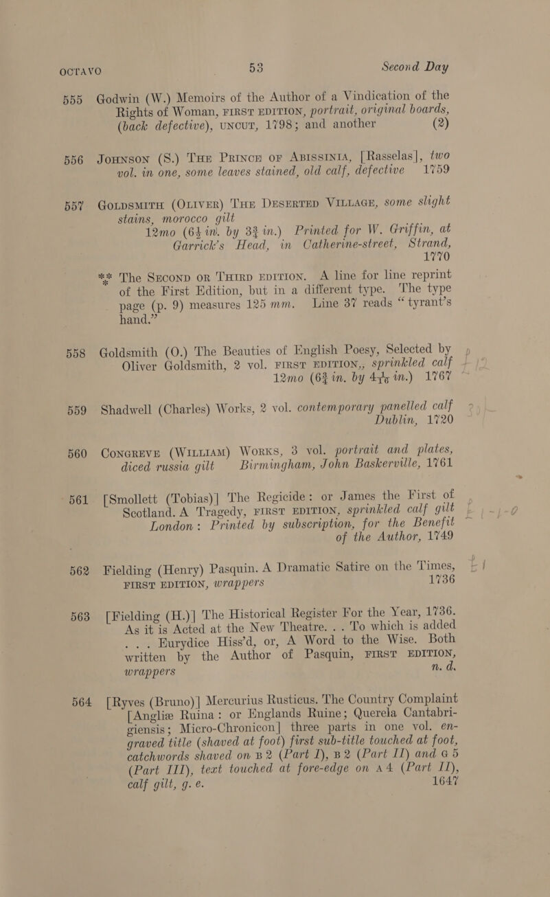 555 556 557 558 559 560 —~b61 562 563 564 Godwin (W.) Memoirs of the Author of a Vindication of the Rights of Woman, FIRST EDITION, portrait, original boards, (back defective), uNcur, 1798; and another (2) Jounson (S.) THe Prince or Aprssinta, [Rasselas|, two vol. in one, some leaves stained, old calf, defective 1759 Gotpsmire (OLIVER) THE DESERTED VILLAGE, some slight stains, morocco gilt 12mo (64 in. by 3% %in.) Printed for W. Griffin, at Garrick’s Head, in Catherine-street, Strand, 1770 *«* The SEcoND oR THIRD EDITION. A line for line reprint of the First Edition, but in a different type. ‘The type page (p. 9) measures 125 mm. Line 37 reads “ tyrant’s hand.” Goldsmith (O.) The Beauties of English Poesy, Selected by Oliver Goldsmith, 2 vol. FIRST EDITION,, sprinkled calf 12mo (63 in, by 4y5 wm.) 1767 Shadwell (Charles) Works, 2 vol. contemporary panelled calf Dublin, 1720 Conereve (Wintt1aAmM) Works, 3 vol. portrait and plates, diced russia gilt Birmingham, John Baskerville, 1761 [Smollett (Tobias)| The Regicide: or James the First of Scotland. A Tragedy, FIRST EDITION, sprinkled calf gult London: Printed by subscription, for the Benefit of the Author, 1749 Fielding (Henry) Pasquin. A Dramatic Satire on the Times, FIRST EDITION, wrappers 1736 [Fielding (H.)| The Historical Register For the Year, 1736. As it is Acted at the New Theatre. . . To which is added .. . Burydice Hiss’d, or, A Word to the Wise. Both written by the Author of Pasquin, FIRST EDITION, wrappers n.d [Ryves (Bruno)| Mercurius Rusticus. The Country Complaint [Anglie Ruina: or Englands Ruine; Querela Cantabri- giensis; Micro-Chronicon| three parts in one vol. en- graved title (shaved at foot) first sub-title touched at foot, catchwords shaved on B2 (Part 1), B2 (Part LL) and @ 5 (Part III), tect touched at fore-edge on a4 (Part LL), calf gilt, g. é. 1647
