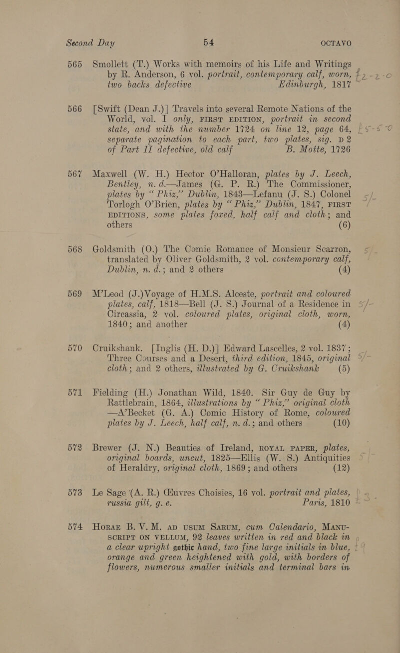 565 566 567 569 570 571 572 573 Smollett (T.) Works with memoirs of his Life and Writings by R. Anderson, 6 vol. portrait, contemporary calf, worn, two backs defective Edinburgh, 1817 [Swift (Dean J.)] Travels into several Remote Nations of the World, vol. I only, First EDITION, portrait in second separate pagination to each part, two plates, sig. D2 of Part II defectwe, old calf B. Motte, 1726 Maxwell (W. H.) Hector O’Halloran, plates by J. Leech, Bentley, n.d—James (G. P. R.) The Commissioner, plates by “ Phiz,’ Dublin, 18483—Lefanu (J. 8.) Colonel Torlogh O’Brien, plates by “ Phiz,’ Dublin, 1847, First EDITIONS, some plates foxed, half calf and cloth; and others (6) Goldsmith (O.) The Comic Romance of Monsieur Scarron, translated by Oliver Goldsmith, 2 vol. contemporary calf, Dublin, n. d.; and 2 others (4) M’Leod (J.) Voyage of H.M.S. Alceste, portrait and coloured plates, calf, 1818—Bell (J. 8S.) Journal of a Residence in Circassia, 2 vol. coloured plates, original cloth, worn, 1840; and another (4) Cruikshank. [Inglis (H. D.)] Edward Lascelles, 2 vol. 1837 ; cloth; and 2 others, wlustrated by G. Cruikshank (5) Fielding (H.) Jonathan Wild, 1840. Sir Guy de Guy by Rattlebrain, 1864, wdlustrations by “ Phiz,’ original cloth —A’Becket (G. A.) Comic History of Rome, coloured plates by J. Leech, half calf, n. d.; and others (10) Brewer (J. N.) Beauties of Ireland, RoyaL PAPER, plates, original boards, uncut, 1825—Ellis (W. S.) Antiquities of Heraldry, original cloth, 1869; and others (12) Le Sage (A. R.) Giuvres Choisies, 16 vol. portrait and plates, russu gilt, g. e. Paris, 1810 orange and green heightened with gold, with borders of flowers, numerous smaller initials and terminal bars in Nm ;