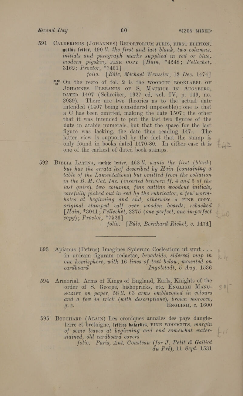 591 CALDERINUS (JOHANNES) REPORTORIUM JURIS, FIRST EDITION, gothic fetter, 490 ll. the first and last blank, two columns, imitials and paragraph marks supplied in red or blue, modern pigskin, FINE copy [ Hain, *4248; Pellechet, 3162; Proctor, *7461 | folio. [Béale, Michael Wenssler, 12 Dec. 1474] On the recto of fol. 2 is the WoopcUT BOOKLABEL OF JOHANNES PLEBANUS oF S. MAuRICE IN AUGSBURG, DATED 1407 (Schreiber, 1927 ed. vol. IV, p. 149, no. 2039). There are two theories as to the actual date intended (1407 being considered impossible); one is that a C has been omitted, making the date 1507; the other that it was intended to put the last two figures of the date in arabic numerals, but that the space for the last figure was lacking, the date thus reading 147-. The latter view is supported by the fact that the stamp is only found in books dated 1470-80. In either case it is one of the earliest of dated book stamps. 592 Brewia LATINA, gothic fetter, 468 U1. wants the first (blank) but has the errata leaf described by Hain (containing a table of the Lamentations) but omitted from the collation in the B. M. Cat. Inc. (inserted between ff. 4 and 5 of the last quire), two columns, fine outline woodcut initials, carefuliy picked out in red by the rubricator, a few worm- holes at beginning and end, otherwise A FINE COPY, original stamped calf over wooden boards, rebacked { | Hain, *3041; Pellechet, 2275 (one perfect, one imperfect copy); Proctor, *7526 | ~ folio. [Badle, Bernhard Richel, c. 1474] 593 Apianus (Petrus) Imagines Syderum Coelestium ut sunt .. - in unicam figuram redactae, broadside, sidereal map im one hemisphere, with 16 lines of text below, mounted on cardboard Ingolstadt, 5 Aug. 1536 594 Armorial. Arms of Kings of England, Earls, Knights of the order of S. George, bishopricks, ete. ENnetisH Manvu- SCRIPT on paper, 581l. 63 arms emblazoned wm colours and a few in trick (with descriptions), brown morocco, G8: ENGLISH, c. 1600 595 BoucHarp (AtaAtn) Les croniques annales des pays dangle- terre et bretaigne, lettres batardes, FINE WOODCUTS, margin of some leaves at beginning and end somewhat water- stained, old cardboard covers folio. Paris, Ant. Cousteau (for J. Petit &amp; Gallot