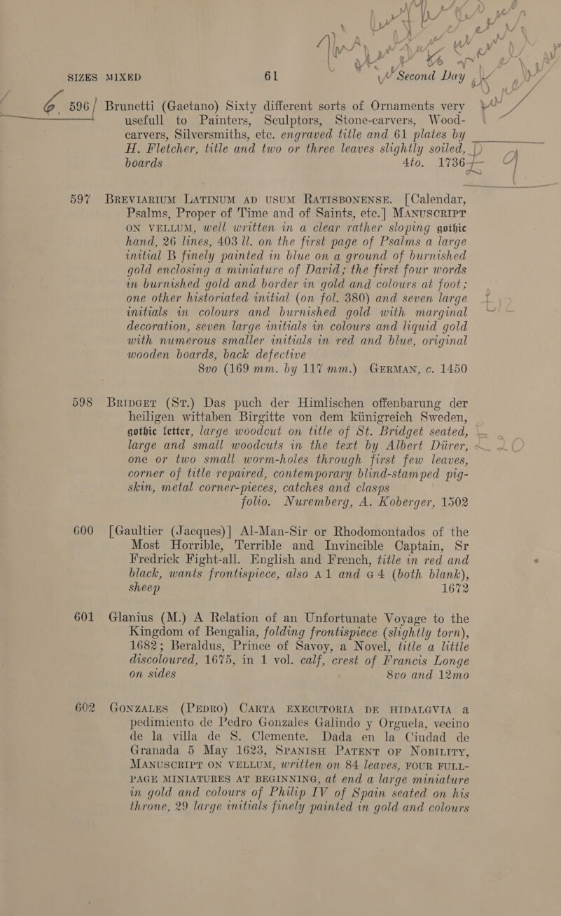 SIZES 598 600 601 60:2 we MIXED 61 ~ 4A Second Day Brunetti (Gaetano) Sixty different sorts of Ornaments very usefull to Painters, Sculptors, Stone-carvers, Wood- carvers, Silversmiths, etc. engraved title and 61 plates by H. Fletcher, title and two or three leaves slightly soiled, boards 4to. 1736 Psalms, Proper of Time and of Saints, etc.]| MANUSCRIPT ON VELLUM, well written in a clear rather sloping gothic hand, 26 lines, 403 ll. on the first page of Psalms a large initial B finely painted in blue on a ground of burnished gold enclosing a miniature of David; the first four words am burnished gold and border in gold and colours at foot; one other historiated initial (on fol. 380) and seven large umtials wm colours and burnished gold with marginal decoration, seven large imitials in colours and liquid gold with numerous smaller initials in red and blue, original wooden boards, back defective 8vo (169 mm. by 117 mm.) German, c. 1450 Brivcet (St.) Das puch der Himlischen offenbarung der heiligen wittaben Birgitte von dem kiinigreich Sweden, eM) one or two small worm-holes through first few leaves, corner of title repaired, contemporary blind-stamped pig- skin, metal corner-pieces, catches and clasps folio. Nuremberg, A. Koberger, 1502 [Gaultier (Jacques)| Al-Man-Sir or Rhodomontados of the Most Horrible, Terrible and Invincible Captain, Sr Fredrick Fight-all. English and French, title in red and black, wants frontispiece, also Al and @4 (both blank), sheep 1672 Glanius (M.) A Relation of an Unfortunate Voyage to the Kingdom of Bengalia, folding frontispiece (slightly torn), 1682; Beraldus, Prince of Savoy, a Novel, title a little discoloured, 1675, in 1 vol. calf, crest of Francis Longe on sides 8vo and 12mo GONZALES (PEDRO) CARTA EXECUTORIA DE HIDALGVIA a pedimiento de Pedro Gonzales Galindo y Orguela, vecino de la villa de S. Clemente. Dada en la Ciudad de Granada 5 May 1623, Spanish Patent or Nopsitiry, MANUSCRIPT ON VELLUM, written on 84 leaves, FOUR FULL- PAGE MINIATURES AT BEGINNING, at end a large miniature in gold and colours of Philip IV of Spain seated on his throne, 29 large imtials finely painted in gold and colours