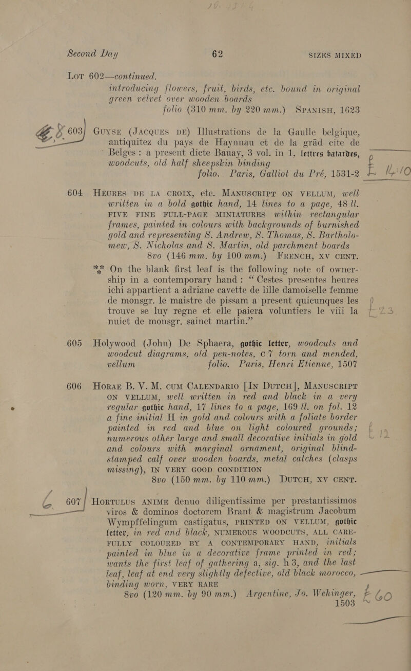 Lot 602—continued. introducing flowers, fruit, birds, etc. bound in original green velvet over wooden boards folio (310 mm. by 220 mm.) SPANISH, 1623 Guyse (JAcQquES DE) Illustrations de la Gaulle belgique, antiquitez du pays de Haynnau et de la grad cite de ' Belges : a present dicte Bauay, 3 vol. in 1, lettres batardes, E klO  woodcuts, old half sheepskin binding folio. Paris, Galliot du Pré, 1531-2 ae 604 HEURES DE LA OROTX, etc. MANUSCRIPT ON VELLUM, well written in a bold gothic hand, 14 lines to a page, 48 ll. FIVE FINE FULL-PAGE MINIATURES within rectangular frames, painted in colours with backgrounds of burnished gold and representing S. Andrew, S. Thomas, S. Bartholo- mew, S. Nicholas and S. Martin, old parchment boards 8vo (146 mm. by 100 mm.) FRENCH, XV CENT. ** On the blank first leaf is the following note of owner- ship in a contemporary hand: “ Cestes presentes heures ichi appartient a adriane cavette de lille damoiselle femme de monsgr. le maistre de pissam a present quicunques les { trouve se luy regne et elle paiera voluntiers le vii la 7 Z3 nuict de monsgr. sainct martin.” 605 Holywood (John) De Sphaera, gothie letter, woodcuts and woodcut diagrams, old pen-notes, Cc? torn and mended, vellum folio. Paris, Henri Ktienne, 1507 606 Horazr B. V. M. cum Catenpario [Ixy DutcH], Manuscript ON VELLUM, well written im red and black in a very regular gothic hand, 17 lines to a page, 169 Il. on fol. 12 a fine initial H in gold and colours with a foliate border — painted in red and blue on light coloured grounds; | numerous other large and.small decorative initials in gold ~ and colours with marginal ornament, original blind- stamped calf over wooden boards, metal catches (clasps missing), IN VERY GOOD CONDITION 8vo (150 mm. by 110mm.) DuTCH, XV CENT. 607} Horrutus ANIME denuo diligentissime per prestantissimos Wympffelingum castigatus, PRINTED ON VELLUM, gothic fetter, in red and black, NUMEROUS WOODCUTS, ALL CARE- FULLY COLOURED BY A CONTEMPORARY HAND, initials painted in blue in a decorative frame printed in red; wants the first leaf of gathering a, sig. h3, and the last leaf, leaf at end very slightly defective, old black morocco, —~—~ ~~ binding worn, VERY RARE 8vo (120 mm. by 90 mm.) Argentine, Jo. Wehinger, £ 1503 ™ a as)