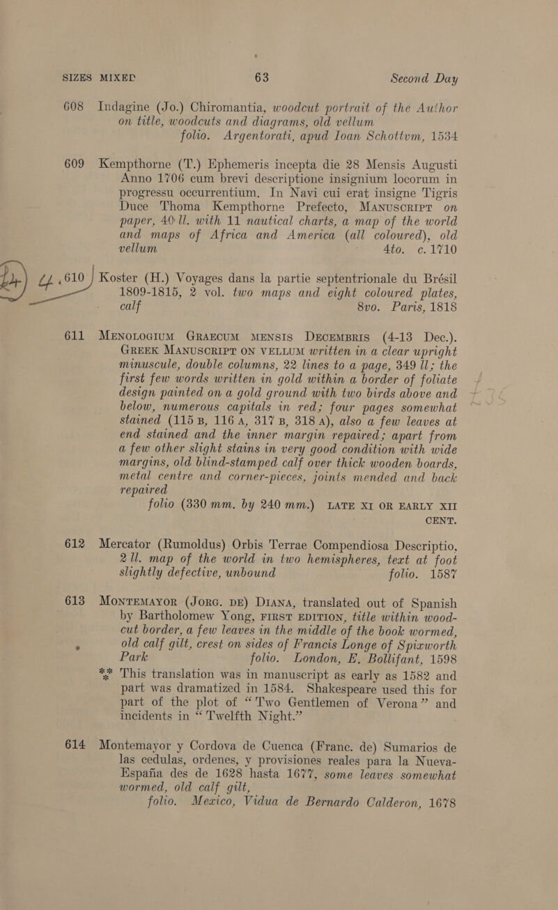 on title, woodcuts and diagrams, old vellum folio. Argentorati, apud Ioan Schottum, 1534 Anno 1706 cum brevi descriptione insignium locorum in progressu occurrentium, In Navi cui erat insigne Tigris Duce Thoma Kempthorne Prefecto, Manuscript on paper, 40: ll. with 11 nautical charts, a map of the world and maps of Africa and America (all coloured), old vellum 4to. ¢.1710 1809-1815, 2 vol. two maps and eight coloured plates, calf 8vo. Paris, 1818 612 613 614 GREEK MANUSCRIPT ON VELLUM written in a clear upright minuscule, double columns, 22 lines to a page, 349 Il; the first few words written in gold within a border of foliate design painted on a gold ground with two birds above and below, numerous capitals in red; four pages somewhat stained (115 B, 116 A, 317 B, 318 A), also a few leaves at end stained and the inner margin repaired; apart from a few other slight stains in very good condition with wide margins, old blind-stamped calf over thick wooden boards, metal centre and corner-pieces, joints mended and back reparred folio (330 mm. by 240 mm.) LATE XI OR EARLY XII CENT. Mercator (Rumoldus) Orbis Terrae Compendiosa Descriptio, 2 Ul. map of the world in two hemispheres, text at foot slightly defective, unbound | folio. 1587 MontTEMAYoR (JORG. DE) Diana, translated out of Spanish by Bartholomew Yong, First EDITION, title within wood- cut border, a few leaves in the middle of the book wormed, old calf gilt, crest on sides of Francis Longe of Spiaworth Park folio. London, E. Bollifant, 1598 % This translation was in manuscript as early as 1582 and part was dramatized in 1584. Shakespeare used this for part of the plot of “Two Gentlemen of Verona” and incidents in “ Twelfth Night.” Montemayor y Cordova de Cuenca (Franc. de) Sumarios de las cedulas, ordenes, y provisiones reales para la Nueva- Espafia des de 1628 hasta 1677, some leaves somewhat wormed, old calf gilt, folio. Mexico, Vidua de Bernardo Calderon, 1678