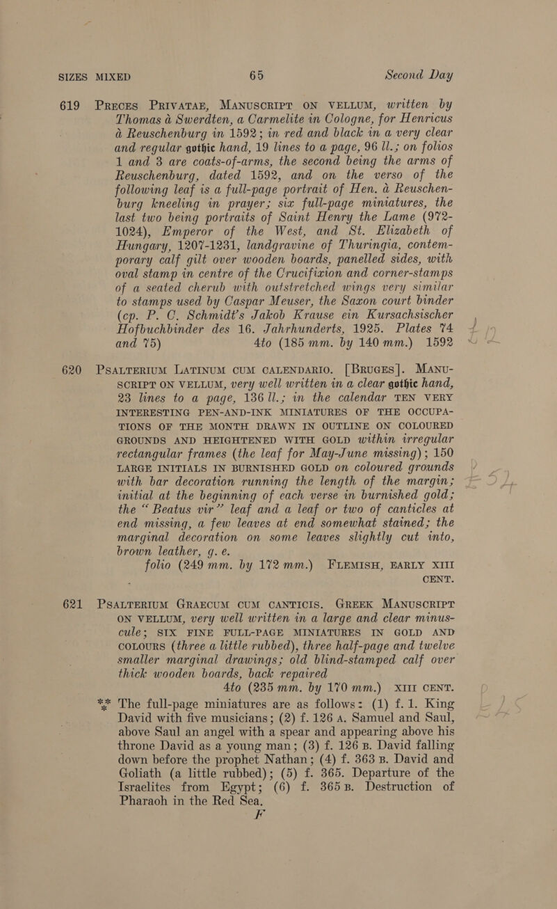 Thomas a@ Swerdten, a Carmelite in Cologne, for Henricus a Reuschenburg in 1592; in red and black wm a very clear and regular gothic hand, 19 lines to a page, 96 ll.; on folios 1 and 8 are coats-of-arms, the second being the arms of Reuschenburg, dated 1592, and on the verso of the following leaf is a full-page portrait of Hen. a Reuschen- burg kneeling in prayer; six full-page miniatures, the last two being portraits of Saint Henry the Lame (972- 1024), Emperor of the West, and St. Elizabeth of Hungary, 1207-1231, landgravine of Thuringia, contem- porary calf gilt over wooden boards, panelled sides, with oval stamp in centre of the Crucifixion and corner-stamps of a seated cherub with outstretched wings very similar to stamps used by Caspar Meuser, the Saxon court binder (cp. P. C. Schmidt's Jakob Krause ein Kursachsischer Hofbuchbinder des 16. Jahrhunderts, 1925. Plates 74 and 5) Ato (185 mm. by 140mm.) 1592 SCRIPT ON VELLUM, very well written in a clear gothic hand, 23 lines to a page, 136 1l.; in the calendar TEN VERY INTERESTING PEN-AND-INK MINIATURES OF THE OCCUPA- TIONS OF THE MONTH DRAWN IN OUTLINE ON COLOURED GROUNDS AND HEIGHTENED WITH GOLD within irregular rectangular frames (the leaf for May-June missing) ; 150 LARGE INITIALS IN BURNISHED GOLD on coloured grounds with bar decoration running the length of the margin; initial at the beginning of each verse in burnished gold; the “ Beatus vir’ leaf and a leaf or two of canticles at end missing, a few leaves at end somewhat stained; the marginal decoration on some leaves slightly cut into, brown leather, g. e. folio (249 mm. by 172mm.) FLEMISH, EARLY XIII CENT. ON VELLUM, very well written in a large and clear minus- cule; SIX FINE FULL-PAGE MINIATURES IN GOLD AND cotours (three a little rubbed), three half-page and twelve smaller marginal drawings; old blind-stamped calf over thick wooden boards, back repaired 4to (235 mm. by 170 mm.) XIII CENT. The full-page miniatures are as follows: (1) f.1. King David with five musicians; (2) f. 126 a. Samuel and Saul, above Saul an angel with a spear and appearing above his throne David as a young man; (3) f. 126 B. David falling down before the prophet Nathan; (4) f. 363 Bs. David and Goliath (a little rubbed); (5) f. 365. Departure of the Israelites from Egypt; (6) f. 3658. Destruction of Pharaoh in the Red Sea. fe