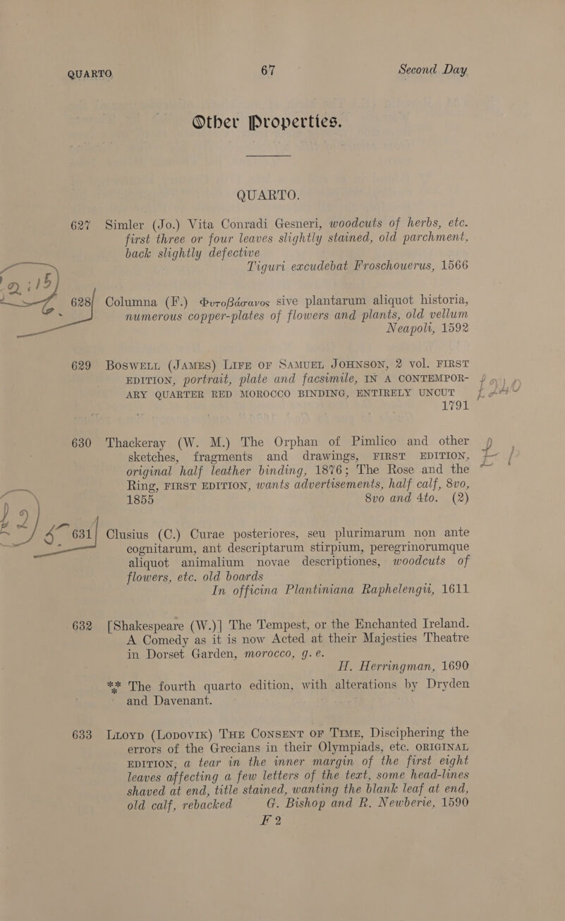 Other Properties. QUARTO. 627% Simler (Jo.) Vita Conradi Gesneri, woodcuts of herbs, etc. first three or four leaves slightly stained, old parchment, back slightly defectwe Tiguri excudebat Froschouerus, 1566 Ps ms | Qi 15) na A 628} Columna (F.) ®vroBdeavos sive plantarum aliquot historia, numerous copper-plates of flowers and plants, old vellum a Neapol, 1592 629 BosweLL (James) Lire or SAMUEL JOHNSON, 2 vol. FIRST EDITION, portrait, plate and facsimile, IN A CONTEMPOR- ARY QUARTER RED MOROCCO BINDING, ENTIRELY UNCUT ; 7 Oe 630 Thackeray (W. M.) The Orphan of Pimlico and other sketches, fragments and drawings, FIRST EDITION, original half leather binding, 1876; The Rose and the Ring, FIRST EDITION, wants advertisements, half calf, 8vo, 1855 8vo and 4to. (2) ) 9) M a } £4 4 631/ Clusius (C.) Curae posteriores, seu plurimarum non ante cognitarum, ant descriptarum stirpium, peregrinorumque aliquot animalium novae descriptiones, woodcuts of flowers, etc. old boards In officina Plantiniana Raphelengu, 1611 632 [Shakespeare (W.)| The Tempest, or the Enchanted Ireland. A Comedy as it is now Acted at their Majesties Theatre in Dorset Garden, morocco, g. é. H. Herringman, 1690 ** The fourth quarto edition, with alterations by Dryden and Davenant. 633 Lioyp (Lopovik) THs Consent or True, Disciphering the errors of the Grecians in their Olympiads, etc. ORIGINAL EDITION, a tear in the inner margin of the first eight leaves affecting a few letters of the text, some head-lines shaved at end, title stained, wanting the blank leaf at end, old calf, rebacked = G. Bishop and R. Newberve, 1590 Ff 2