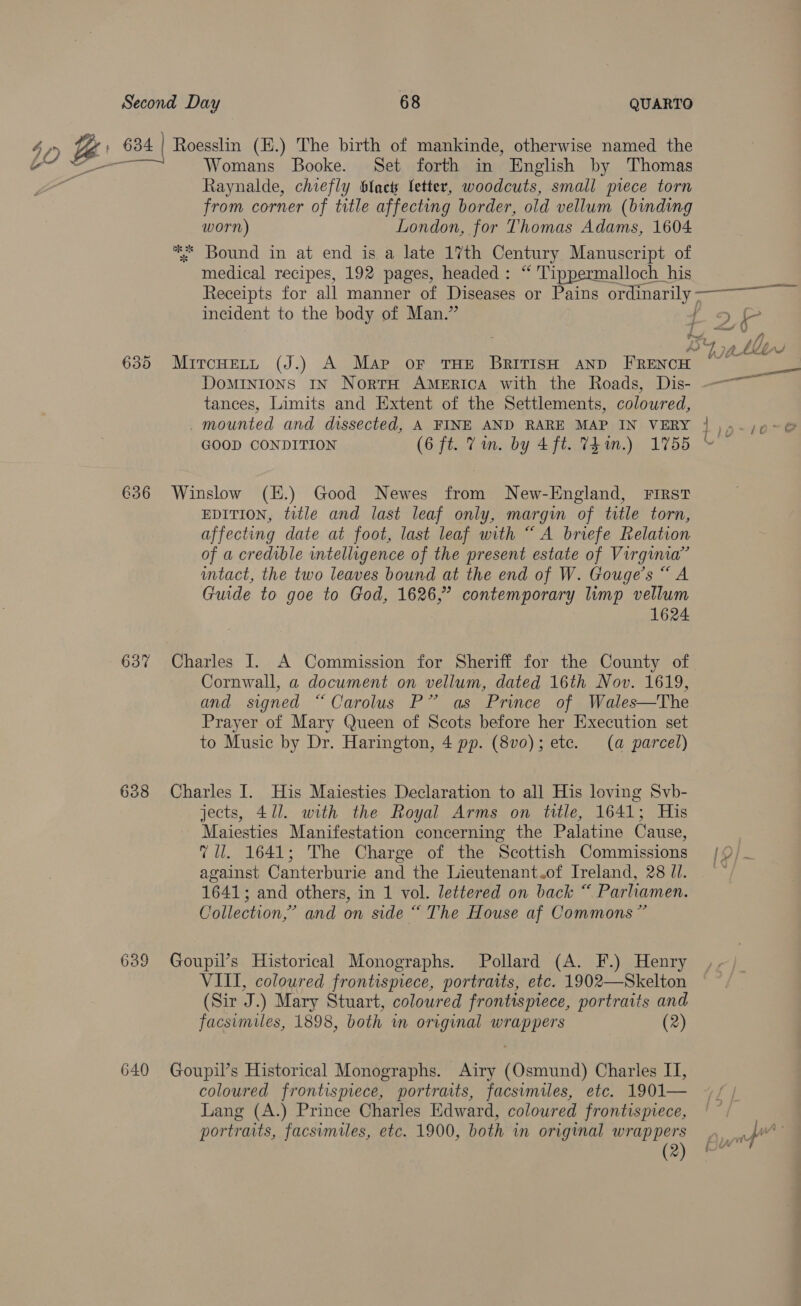 jo ce 634 | Roesslin (H.) The birth of mankinde, otherwise named the Womans Booke. Set forth in English by Thomas Raynalde, chiefly blac letter, woodcuts, small prece torn from corner of title affecting border, old vellum (binding worn) London, for Thomas Adams, 1604 ** Bound in at end is a late 17th Century Manuscript of medical recipes, 192 pages, headed: “ 'Tippermalloch his Receipts for all manner of Diseases or Pains ordinarily > eT incident to the body of Man.” ae wf i} AS ee Mtn 635 Muircuert (J.) A Map oF THE BRITISH AND iano Domintons IN NortH AMERICA with the Roads, Dis- — tances, Limits and Extent of the Settlements, coloured, . mounted and dissected, A FINE AND RARE MAP IN VERY | ),-;¢~@ GOOD CONDITION (6 ft. Vin. by 4 ft. Vein.) 1755 ©” 636 Winslow (E.) Good Newes from New-England, First EDITION, title and last leaf only, margin of title torn, affecting date at foot, last leaf with “A briefe Relation of a credible intelligence of the present estate of Virginia’ intact, the two leaves bound at the end of W. Gouge’s “A Guide to goe to God, 1626,” contemporary limp vellum 1624 637 Charles I. A Commission for Sheriff for the County of Cornwall, a document on vellum, dated 16th Nov. 1619, and signed “Carolus P” as Prince of Wales—The Prayer of Mary Queen of Scots before her Execution set to Music by Dr. Harington, 4 pp. (8vo); etc. (a parcel) 638 Charles I. His Maiesties Declaration to all His loving Svb- jects, 471. with the Royal Arms on title, 1641; His Maiesties Manifestation concerning the Palatine Cause, , 7 ll. 1641; The Charge of the Scottish Commissions /9/~ against Canterburie and the Lieutenant of Ireland, 28/1. —~ 1641; and others, in 1 vol. lettered on back “ Parhiamen. Collection,” and on side “ The House af Commons” 639 Goupil’s Historical Monographs. Pollard (A. F.) Henry VIII, coloured frontispiece, portraits, etc. 1902—Skelton (Sir J.) Mary Stuart, coloured frontispiece, portraits and facsimiles, 1898, both m original wrappers (2) 640 Goupil’s Historical Monographs. Airy (Osmund) Charles II, coloured frontispiece, portraits, facsimiles, etc. 1901— Lang (A.) Prince Charles Edward, coloured frontispiece, portraits, facsimiles, etc. 1900, both in original wrappers per (2) Bm