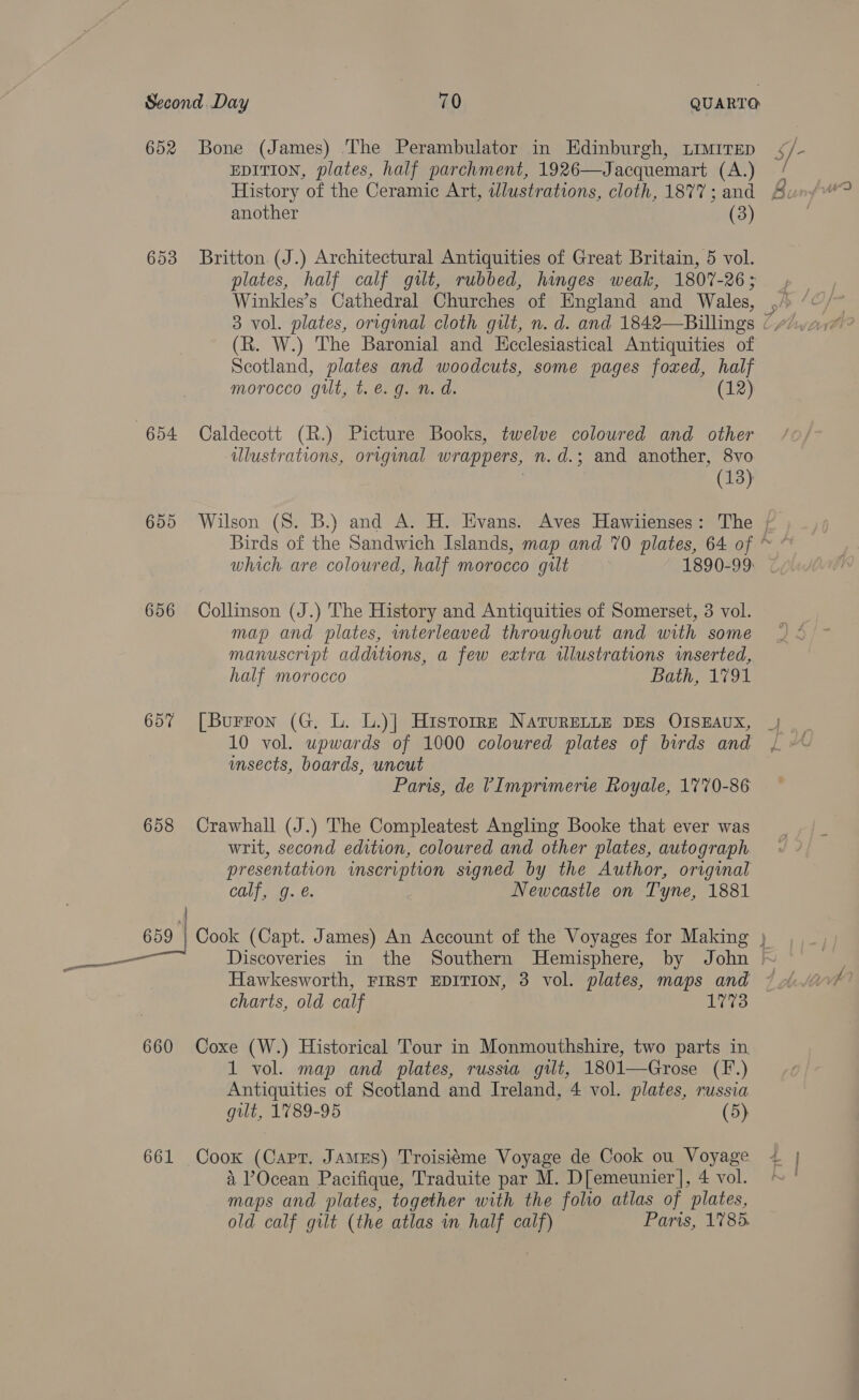 653 654 655 656 657 658 660 EDITION, plates, half parchment, 1926—Jacquemart (A.) another (3) Britton. (J.) Architectural Antiquities of Great Britain, 5 vol. plates, half calf gut, rubbed, hinges weak, 1807-26; (R. W.) The Baronial and Ecclesiastical Antiquities of Scotland, plates and woodcuts, some pages foxed, half morocco gut, t.e.g. n. d. (12) Caldecott (R.) Picture Books, twelve coloured and other ulustrations, original wrappers, n.d.; and another, 8vo | (13) which are coloured, half morocco gilt 1890-99 Collinson (J.) The History and Antiquities of Somerset, 3 vol. map and plates, mterleaved throughout and with some manuscript additions, a few extra illustrations imserted, half morocco Bath, 1791 [Burron (G. L. L.)] Historrz NaTuRELLE DES OISEAUX, 10 vol. upwards of 1000 coloured plates of birds and unsects, boards, uncut Paris, de ’Imprimerie Royale, 1770-86 Crawhall (J.) The Compleatest Angling Booke that ever was writ, second edition, coloured and other plates, autograph presentation inscription signed by the Author, original calf, g. @. Newcastle on Tyne, 1881 Hawkesworth, FIRST EDITION, 3 vol. plates, maps and charts, old calf 1773 Coxe (W.) Historical Tour in Monmouthshire, two parts in. 1 vol. map and plates, russia gilt, 1801—Grose (F.) Antiquities of Scotland and Ireland, 4 vol. plates, russia gilt, 1789-95 (5) maps and plates, together with the folio atlas of plates, old calf gilt (the atlas wn half calf) Paris, 1785. he