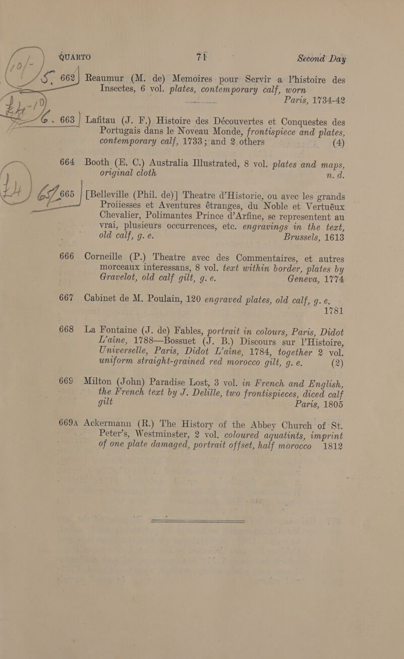fas ) QUARTO 7h Second Day    0) Mg Wie Paris, 1734-42 ei Me 663 } Lafitau (J. F.) Histoire des Découvertes et Conquestes des ipo Portugais dans le Noveau Monde, frontispiece and plates, contemporary calf, 1733; and 2 others pA | (4) ~~ 664 Booth (H. C.) Australia Illustrated, 8 vol. plates and MAPS, / \ original cloth n. d. | ia LH | kf 005 | [Belleville (Phil. de)] Theatre d’Historie, ou avec les grands ie ae Proliesses et Aventures étranges, du Noble et Vertuéux Chevalier, Polimantes Prince d’Arfine, se representent au vrai, plusieurs occurrences, etc. engravings in the text, old calf, g. e. Brussels, 1618 on paneer 666 . Corneille (P.) Theatre avec des Commentaires, et autres morceaux interessans, 8 vol. teat within border, plates by Gravelot, old calf gilt, g. e. Geneva, 1774 667 Cabinet de M. Poulain, 120 engraved plates, old calf, g. @, 7 1781 668 La Fontaine (J. de) Fables, portrait in colours, Paris, Didot L’aine, 1788—Bossuet (J. B.) Discours sur l Histoire, Universelle, Paris, Didot L’aine, 1784, together 2 vol. uniform straight-grained red morocco gilt, g. e. (2) 668 Milton (John) Paradise Lost, 3 vol. in French. and English, — the French text by J. Delile, two frontispieces, diced calf gilt Paris, 1805 6694 Ackermann (R.) The History of the Abbey Church of *St. Peter’s, Westminster, 2 vol. coloured aquatints, imprint of one plate damaged, portrait offset, half morocco 1812  