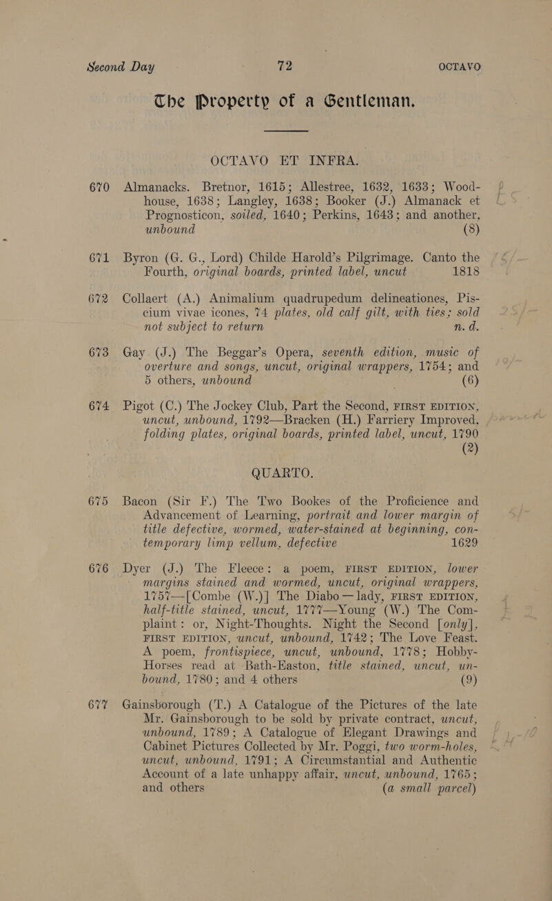 670 O71 672 673 674 675 676 677 Che Property of a Gentleman. Sneed OCTAVO ET INFRA. Almanacks. Bretnor, 1615; Allestree, 1632, 1633; Wood- house, 1638; Langley, 1638; Booker (J.) Almanack et Prognosticon, soiled, 1640; Perkins, 1643; and another, unbound (8) Byron (G. G., Lord) Childe Harold’s Pilgrimage. Canto the Fourth, original boards, printed label, uncut 1818 Collaert (A.) Animalium quadrupedum delineationes, Pis- cium vivae icones, 74 plates, old calf gilt, with ties; sold not subject to return n. d. Gay (J.) The Beggar’s Opera, seventh edition, music of overture and songs, uncut, original wrappers, 1754; and 5 others, unbound (6) Pigot (C.) The Jockey Club, Part the Second, FIRST EDITION, uncut, unbound, 1792—Bracken (H.) Farriery Improved, folding plates, original boards, printed label, uncut, 1790 (®) QUARTO. Bacon (Sir F.) The Two Bookes of the Proficience and Advancement of Learning, portrait and lower margin of title defective, wormed, water-stained at beginning, con- temporary limp vellum, defective 1629 Dyer (J.) The Fleece: a poem, FIRST EDITION, lower margins stained and wormed, uncut, original wrappers, 1757—[ Combe (W.)] The Diabo — lady, FIRST EDITION, half-title stained, uncut, 1777—-Young (W.) The Com- plaint: or, Night-Thoughts. Night the Second [only], FIRST EDITION, uncut, unbound, 1742; The Love Feast. A poem, frontispiece, uncut, unbound, 1778; Hobby- Horses read at Bath-Kaston, title stained, uncut, wn- bound, 1%80; and 4 others (9) Gainsborough (T.) A Catalogue of the Pictures of the late Mr. Gainsborough to be sold by private contract, uncut, unbound, 1789; A Catalogue of Elegant Drawings and Cabinet Pictures Collected by Mr. Poggi, two worm-holes, uncut, unbound, 1791; A Circumstantial and Authentic Account of a late unhappy affair, uncut, unbound, 1765; and others (a small parcel)