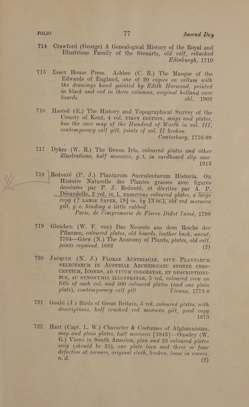 714 Crawford (George) A Genealogical History of the Royal and Illustrious Family of the Steuarts, old calf, rebacked Edinburgh, 1710 715 Kssex House Press. Ashbee (C. R.) The Masque of the Edwards of England, one of 20 copies on vellum with the drawings hand painted by Edith Harwood, printed in black and red in three columns, original holland over boards obl. 1902 716 Hasted (K.) The History and. Topographical Survey of the County of Kent, 4 vol. FIRST EDITION, maps and plates, has the rare map of the Hundred of Worth in vol. III, contemporary calf gilt, joints of vol. II broken Canterbury, 1778-99 AM Dykes (W. R.) The Genus Iris, coloured plates and other wlustrations, half morocco, g.t. in cardboard slip case 1913 718 | Redouté (P. J.) Plantarum Succulentarum Historia. Ou Histoire Naturelle des Plantes grasses avec figures dessinées par P. J. Redouté, et décrites par A. P. — Décandolle, 2 vol. in 1, numerous coloured plates, a large copy (? LARGE PAPER, 19} in. by 13 %n.), old red morocco gilt, g.e. binding a little rubbed 2 Paris, de Vimprimerie de Pierre Didot Vainé, 1799 “19 Gleichen (W. F. von) Das Neueste aus dem Reiche der Pflanzen, coloured plates, old boards, leather back, uncut, 1764—Grew (N.) The Anatomy of Plants, plates, old calf, joints repaired, 1682 (2) 20 Jacquin (N. J.) Froraz AusTRIACAE, SIVE PLANTARUM SELEOTARUM IN AUSTRIAE ARCHIDUCATU SPONTE CRES- CENTIUM, ICONES, AD VIVUM COLORATAE, ET DESCRIPTIONI- BUS, AC SYNONYMIS ILLUSTRATAE, 5 vol. coloured view on title of each vol. and 500 coloured plates (and one plain plate), contemporary calf gilt Vienna, 1773-8 @21 Gould (J.) Birds of Great Britain, 5 vol. coloured plates, with descriptions, half crushed red morocco gilt, good copy | 1873 722 Hart (Capt. L. W.) Character &amp; Costumes of Afghannistan, map and plain plates, half morocco [1843]—Ouseley (W. G.) Views in South America, plan and 23 coloured plates only (should be 25), one plate torn and three or four defective at corners, original cloth, broken, loose in covers, n. d. (2)