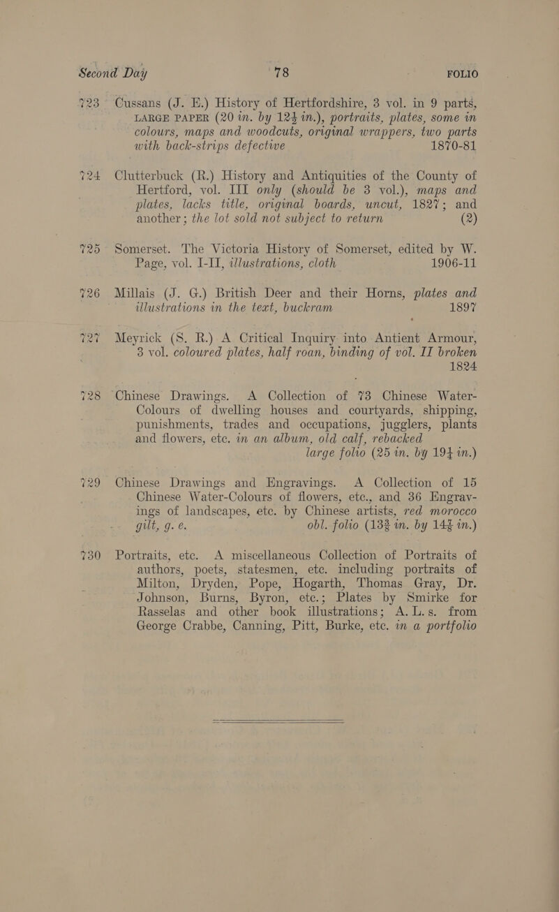 LARGE PAPER (20 in. by 124 1n.), portraits, plates, some in colours, maps and woodcuts, original wrappers, two parts with back-strips defectwe 1870-81 Clutterbuck (R.) History and Antiquities of the County of Hertford, vol. III only (should be 38 vol.), maps and plates, lacks title, orignal boards, uncut, 1827; and another ; the lot sold not subject to return (2) Page, vol. L-II, illustrations, cloth 1906-11 Millais (J. G.) British Deer and their Horns, plates and illustrations in the text, buckram TSO Meyrick (S. R.) A Critical Inquiry into Antient Armour, 3 vol. coloured plates, half roan, binding of vol. IT broken 1824 Colours of dwelling houses and courtyards, shipping, punishments, trades and occupations, jugglers, plants and flowers, etc. in an album, old calf, rebacked large folio (25 in. by 194 in.) Chinese Drawings and Engravings. <A Collection of 15 Chinese Water-Colours of flowers, etc., and 36 Hngrav- ings of landscapes, ete. by Chinese artists, red morocco gilt, g. é. obl. folio (132% wn. by 14¢ in.) Portraits, etc. A miscellaneous Collection of Portraits of authors, poets, statesmen, etc. including portraits of Milton, Dryden, Pope, Hogarth, Thomas Gray, Dr. Johnson, Burns, Byron, etc.; Plates by Smirke for Rasselas and other book illustrations; A.L.s. from George Crabbe, Canning, Pitt, Burke, etc. in a portfolio  