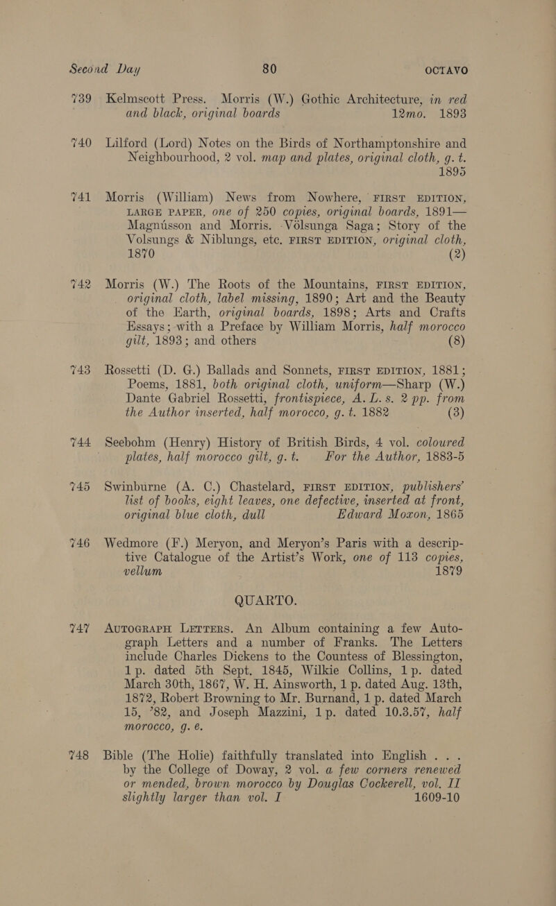 739 740 741 743 746 T47 748 Kelmscott Press. Morris (W.) Gothic Architecture, in red and black, original boards 12mo. 1893 Lilford (Lord) Notes on the Birds of Northamptonshire and Neighbourhood, 2 vol. map and plates, original cloth, g. t. 1895 Morris (Wiliam) News from Nowhere, FIRST EDITION, LARGE PAPER, one of 250 copies, original boards, 1891— Magnusson and Morris. -Volsunga Saga; Story of the Volsungs &amp; Niblungs, etc. FIRST EDITION, original cloth, 1870 (2) Morris (W.) The Roots of the Mountains, FIRST EDITION, original cloth, label missing, 1890; Art and the Beauty of the Earth, origimal boards, 1898; Arts and Crafts Essays; with a Preface by William Morris, half morocco gut, 1893; and others (8) Rossetti (D. G.) Ballads and Sonnets, FIRST EDITION, 1881; Poems, 1881, both original cloth, unform—Sharp (W.) Dante Gabriel Rossetti, frontispiece, A. L.s. 2 pp. from the Author inserted, half morocco, g. t. 1882 (3) Seebohm (Henry) History of British Birds, 4 vol. coloured plates, half morocco gilt, g. t. For the Author, 1883-5 Swinburne (A. C.) Chastelard, FIRST EDITION, publishers’ list of books, eight leaves, one defective, inserted at front, original blue cloth, dull Edward Moxon, 1865 Wedmore (F.) Meryon, and Meryon’s Paris with a descrip- tive Catalogue of the Artist’s Work, one of 113 copies, vellum 1879 QUARTO. AuToGrRAPH Letters. An Album containing a few Auto- graph Letters and a number of Franks. The Letters include Charles Dickens to the Countess of Blessington, 1p. dated 5th Sept. 1845, Wilkie Collins, 1p. dated March 30th, 1867, W. H. Ainsworth, 1 p. dated Aug. 13th, 1872, Robert Browning to Mr. Burnand, 1 p. dated March 15, *82, and Joseph Mazzini, 1p. dated 10.3.57, half Morocco, g. é. Bible (The Holie) faithfully translated into English... by the College of Doway, 2 vol. a few corners renewed or mended, brown morocco by Douglas Cockerell, vol. II slightly larger than vol. I 1609-10
