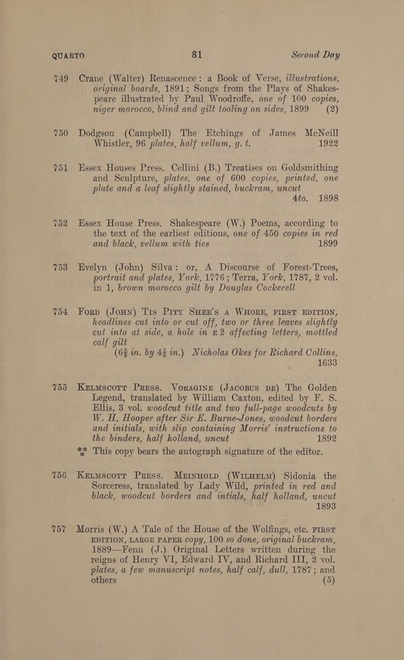 749 750 Tol 703 Vo4 700 756 757 Crane (Walter) Renascence: a Book of Verse, ilustrations, original boards, 1891; Songs from the Plays of Shakes- peare illustrated by Paul Woodroffe, one of 100 copies, niger morocco, blind and gilt tooling on sides, 1899 ~— (2) Dodgson (Campbell) The Etchings of James McNeill Whistler, 96 plates, half vellum, g. t. 1922 Essex Houses Press. Cellini (B.) Treatises on Goldsmithing and Sculpture, plates, one of 600 copies, printed, one plate and a leaf slightly stained, buckram, uncut 4to. 1898 Essex House Press. Shakespeare (W.) Poems, according to the text of the earliest editions, one of 450 copies in red and black, vellum with tres aeisd9 Evelyn (John) Silva: or, A Discourse of Forest-Trees, portrait and plates, York, 1776; Terra, York, 1787, 2 vol. in 1, brown morocco gut by Douglas Cockerell Forp (JoHn) Tis Piry SHEE’s A WHORE, FIRST EDITION, headlines cut into or cut off, two or three leaves slightly cut into at side, a hole in £2 affecting letters, mottled calf gult (62 m. by 421m.) Nicholas Okes for Richard Collins, 1633 Ketmscotr Press. VoraGIne (Jacosus pg) The Golden Legend, translated by William Caxton, edited by F. 8. Ellis, 3 vol. woodcut title and two full-page woodcuts by W. H. Hooper after Sir EL. Burne-Jones, woodcut borders and wmtials, with slip containing Morris’ instructions to the binders, half holland, uncut 1892 ** This copy bears the autograph signature of the editor. Keutmscorr Press. Mernuotp. (WitHELM) Sidonia the Sorceress, translated by Lady Wild, printed in red and black, woodcut borders and wmtials, half holland, uncut Me 1893 Morris (W.) A Tale of the House of the Wolfings, etc. FIRST EDITION, LARGE PAPER copy, 100 so done, original buckram, 1889—Fenn (J.) Original Letters written during the reigns of Henry VI, Edward IV, and Richard III, 2 vol. plates, a few manuscript notes, half calf, dull, 1787; and others (5)