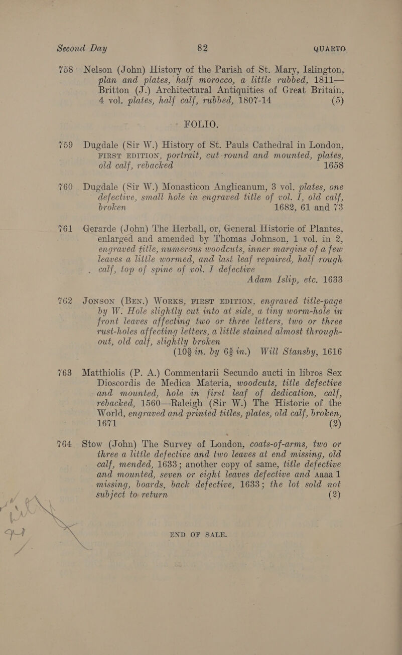 759 760 162 763 764 plan and plates, half morocco, a little rubbed, 1811— Britton (J.) Architectural Antiquities of Great Britain, 4 vol. plates, half calf, rubbed, 1807-14 (5) HOLTO? Dugdale (Sir W.) History of St. Pauls Cathedral in London, FIRST EDITION, portrait, cut-round and mounted, plates, old calf, rebacked 1658 Dugdale (Sir W.) Monasticon Anglicanum, 3 vol. plates, one defective, small hole in engraved title of vol. I, old calf, broken 1682, 61 and 73 Gerarde (John) The Herball, or, General Historie of Plantes, enlarged and amended by Thomas Johnson, 1 vol. in 2, engraved title, numerous woodcuts, inner margins of a few leaves a little wormed, and last leaf repavred, half rough calf, top of spine of vol. I defectwe Adam Islip, etc. 1633 JONSON (BEN.) WORKS, FIRST EDITION, engraved title-page by W. Hole slightly cut into at side, a tiny worm-hole in front leaves affecting two or three letters, two or three rust-holes affecting letters, a little stained almost through- out, old calf, slightly broken | (102 in. by 68 in.) Will Stansby, 1616 Matthiolis (P. A.) Commentarii Secundo aucti in libros Sex Dioscordis de Medica Materia, woodcuts, title defective and mounted, hole in first leaf of dedication, calf, rebacked, 1560—Raleigh (Sir W.) The Historie of the World, engraved and printed titles, plates, old calf, broken, 1671 (2) Stow (John) The Survey of London, coats-of-arms, two or three a little defective and two leaves at end missing, old calf, mended, 1633; another copy of same, title defective and mounted, seven or eight leaves defective and Aaaa 1 missing, boards, back defective, 1633; the lot sold not subject to return (2) END OF SALE.