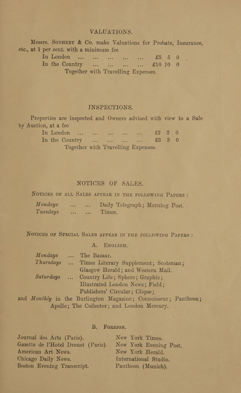 VALUATIONS. Messrs. SoTHEBY &amp; Co. make Valuations for Probate, Insurance, etc., at 1 per cent. with a minimum fee PAPO ODT ae rele sil.! 2, ako y eae oes 1:0 Pret eoC Onn ibys. Ge Son ee STO 10: 0 Together with Travelling Expenses. JNSPECTIONS. Properties are inspected and Owners advised with view to a Sale by Auction, at a fee Ge CONC Oia alana se meets oa Oia rae Vaiee Prec be. COUMER YI. bya Reese Oca Seen £3 3 0 Together with Travelling Expenses. NOTICES OF SALES. NOTICES OF ALL SALES APPEAR IN THE FOLLOWING PaPERs: Mondays + ae Daily Telegraph; Morning Post. Tuesdays Spee Paired Whit iocy Notices oF SPecIAL SALES APPEAR IN THE FOLLOWING PAPERS: AL) ENGLISH: Mondays _... The Bazaar. Lhursdays ... Times Literary Supplement; Scotsman; Glasgow Herald; and Western Mail. Saturdays ... Country Life; Sphere; Graphic; Illustrated London News; Field; Publishers’ Circular; Clique; and Monthly in the Burlington Magazine; Connoisseur; Pantheon; Apollo; The Collector; and London Mercury. B. FoReEIGN. Journal des Arts (Paris). New York Times. Gazette de l’Hotel Drouot (Paris). New York Evening Post. American Art News. New York Herald. Chicago Daily News. International Studio. Boston Evening Transcript. Pantheon (Munich).