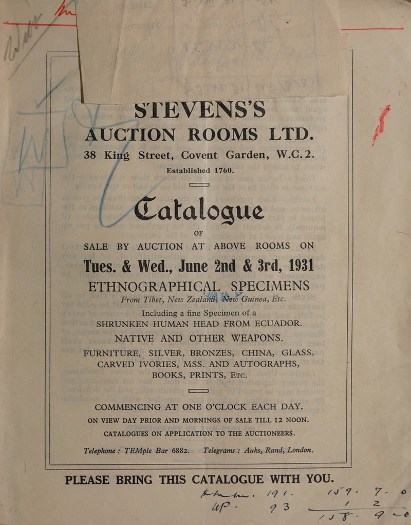   | STEVENS'S AUCTION ROOMS LTD. j Established 1760. _/ Catalogue SALE BY AUCTION AT ABOVE ROOMS ON Tues. &amp; Wed., June 2nd &amp; 3rd, 1931 ETHNOGRAPHICAL SPECIMENS From Tibet, New Zealaitl Be WwW Olinda: Etc. Including a fine Specimen of a SHRUNKEN HUMAN HEAD FROM ECUADOR. NATIVE AND OTHER WEAPONS. FURNITURE, SILVER, BRONZES, CHINA, GLASS, CARVED IVORIES, MSS. AND AUTOGRAPHS, BOOKS, PRINTS, Etc. | Somer see COMMENCING AT ONE O’CLOCK EACH DAY. ON VIEW DAY PRIOR AND MORNINGS OF SALE TILL I2 NOON. CATALOGUES ON APPLICATION TO THE AUCTIONEERS. Telephone : TEMple Bar 6882. Telegrams : Auks, Rand, London.  PLEASE BRING THIS CATALOGUE WITH YOU.  4JS ~ on