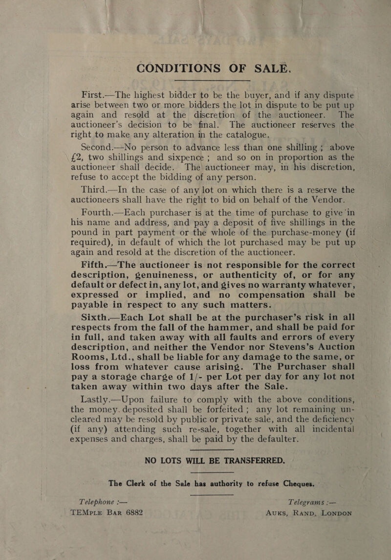 CONDITIONS OF SALE. First.—The highest bidder to be the buyer, and if any dispute arise between two or more bidders the lot in dispute to be put up again and resold at the discretion of the auctioneer. The auctioneer’s decision to be final. The auctioneer reserves the right to make any alteration in the catalogue. Second.—No person to advance less than one shilling : above £2, two shillings and sixpence ; and so on in proportion as the Huchtoreer shall decide. The auctioneer may, in his discretion, | refuse to accept the bidding of any person. — Third.—In the case of any lot on which there is a reserve the auctioneers shall have the right to bid on behalf of the Vendor. Fourth.—Each purchaser is at the time of purchase to give ‘in his name and address, and pay a deposit of five shillings in the pound in part payment or the whole of the purchase-money (if required), in default of which the lot purchased may be put up again and resold at the discretion of the auctioneer. , Fifth.—The auctioneer is not responsible for the correct description, genuineness, or authenticity of, or for any default or defect in, any lot, and gives no warranty whatever, expressed or implied, and no compensation shall be payable in respect to any such matters. Sixth.—Each Lot shall be at the purchaser’s risk in all respects from the fall of the hammer, and shall be paid for in full, and taken away with all faults and errors of every description, and neither the Vendor nor Stevens’s Auction Rooms, Ltd., shall be liable for any damage to the same, or loss from whatever cause arising. The Purchaser shall pay a storage charge of 1/- per Lot per day for any lot not taken away within two days after the Sale. Lastly.—Upon failure to comply with the above conditions, the money. deposited shall be forfeited; any lot remaining un- cleared may be resold by public or private sale, and the deficiency (if any) attending such re-sale, together with all incidental expenses and charges, shall be paid by the defaulter. NO LOTS WILL BE TRANSFERRED. The Clerk of the Sale has authority to refuse Cheques. Telephone :— Telegrams :— TEMpLe Bar 6882 AuKs, Ranp, LONDON