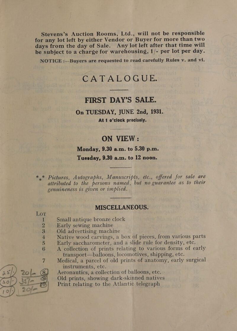 Stevens’s Auction Rooms, Ltd., will not be responsible for any lot left by either Vendor or Buyer for more than two days from the day of Sale. Any lot left after that time will be subject to a charge for warehousing, 1/- per lot per day. NOTICE :—Buyers are requested to read carefully Rules v. and vi. CATALOGUE. Nee ame FIRST DAY’S SALE. On TUESDAY, JUNE 2nd, 1931. At 1 o’clock precisely. ON VIEW: Monday, 9.30 a.m. to 5.30 p.m. Tuesday, 9.30 a.m. to 12 noon. ** Pictures, Autographs, Manuscripts, etc., offered for sale are attributed to the persons named, but no guarantee as to their genuineness 1s given or implied. MISCELLANEOUS. Lot 1 Small antique bronze clock 2 Early sewing machine 3 Old advertising machine + Native wood carvings, a box of pieces, from various parts 5 Early saccharometer, and a slide rule for density, etc. 6 A collection of prints relating to various forms of early transport—balloons, locomotives, shipping, etc. 7 Medical, a parcel of old prints of anatomy, early surgical instruments, etc. (8) Aeronautics, a collection of balloons, etc. Old prints, showing dark-skinned natives Print relating to the Atlantic telegraph 