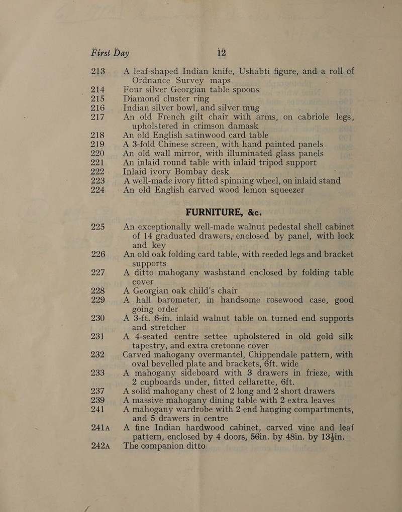 213 214 215 216 217 218 219 220 221 222 223 224 225 226 227 228 229 230 pa | pay Loe 237 239 241 241A 242A A leaf-shaped Indian knife, Ushabti figure, and a roll of Ordnance Survey maps Four silver Georgian table spoons Diamond cluster ring Indian silver bowl, and silver mug An old French gilt chair with arms, on cabriole legs, upholstered in crimson damask An old English satinwood card table A 3-fold Chinese screen, with hand painted panels An old wall mirror, with illuminated glass panels An inlaid round table with inlaid tripod support Inlaid ivory Bombay desk A well-made ivory fitted spinning wheel, on inlaid stand An old English carved wood lemon squeezer FURNITURE, &amp;c. An exceptionally well-made walnut pedestal shell cabinet of 14 graduated drawers, enclosed by panel, with lock and key An old oak folding card table, with reeded legs and bracket supports A ditto mahogany washstand enclosed by folding table cover A Georgian oak child’s chair A hall barometer, in handsome rosewood case, good going order A 3-ft. 6-in. inlaid walnut table on turned end supports and stretcher A 4-seated centre settee upholstered in old gold silk tapestry, and extra cretonne cover Carved mahogany overmantel, Chippendale pattern, with oval bevelled plate and brackets, 6ft. wide A mahogany sideboard with 3 drawers in frieze, with 2 cupboards under, fitted cellarette, 6ft. A solid mahogany chest of 2 long and 2 short drawers A massive mahogany dining table with 2 extra leaves A mahogany wardrobe with 2 end hanging compartments, and 5 drawers in centre A fine Indian hardwood cabinet, carved vine and leaf pattern, enclosed by 4 doors, 56in. by 48in. by 134in. The companion ditto
