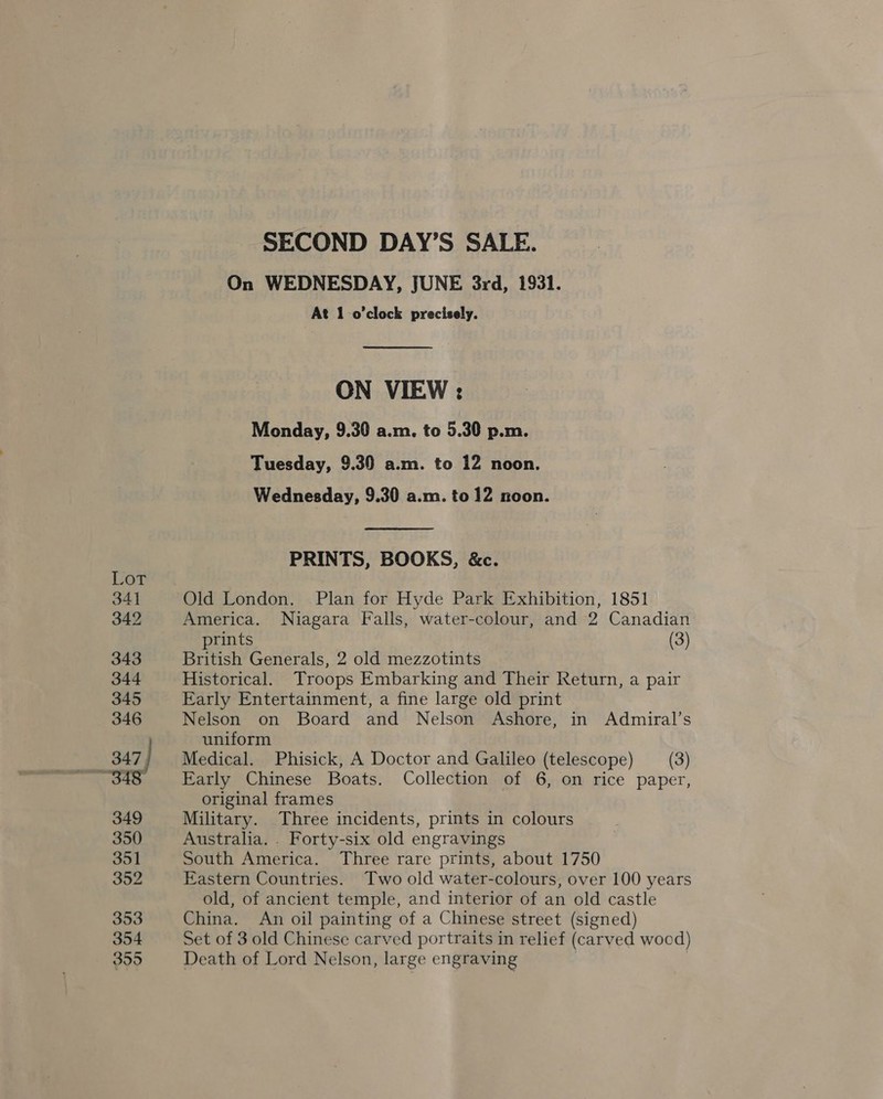 Lot 341 342 343 344 345 346 347) 349 350 351 352 353 354 355 SECOND DAY’S SALE. On WEDNESDAY, JUNE 3rd, 1931. At 1 o’clock precisely. ON VIEW : Monday, 9.30 a.m. to 5.30 p.m. Tuesday, 9.30 a.m. to 12 noon. Wednesday, 9.30 a.m. to 12 noon. PRINTS, BOOKS, &amp;c. Old London. Plan for Hyde Park Exhibition, 1851 America. Niagara Falls, water-colour, and 2 Canadian prints (3) British Generals, 2 old mezzotints Historical. Troops Embarking and Their Return, a pair Early Entertainment, a fine large old print Nelson on Board and Nelson Ashore, in Admiral’s uniform Medical. Phisick, A Doctor and Galileo (telescope) (3) Early Chinese Boats. Collection of 6, on rice paper, original frames Military. Three incidents, prints in colours Australia. . Forty-six old engravings South America. Three rare prints, about 1750 Eastern Countries. Two old water-colours, over 100 years old, of ancient temple, and interior of an old castle China. An oil painting of a Chinese street (signed) Set of 3 old Chinese carved portraits in relief (carved wood) Death of Lord Nelson, large engraving