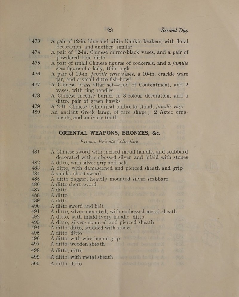 473 pa] 4 , 475 476 477 478 479 480 481 482 483 484 485 486 487 488 489 490 49] 492 493 494 495 496 497 498 499 500 63 ) Second Day A pair of 12-in. blue and white Nankin beakers, with floral decoration, and another, similar A pair of 12-in. Chinese mirror-black vases, and a pair of powdered blue ditto A pair of small Chinese figures of cockerels, and a famille rose figure of a lady, 10in. high A pair of 10-in. famille verte vases, a 10-in. crackle ware jar, and a small ditto fish-bowl A Chinese brass altar set—God of Contentment, and 2 vases, with ring handles A Chinese incense burner in 3-colour decoration, and a ditto, pair of green hawks A 2-ft. Chinese cylindrical umbrella stand, famille rose An ancient Greek lamp, of rare shape; 2 Aztec orna- ments, and an ivory tooth ORIENTAL WEAPONS, BRONZES, &amp;c. From a Private Collection. A Chinese sword with incised metal handle, and scabbard decorated with embossed silver and inlaid with stones A ditto, with silver grip and belt A ditto, with damascened and pierced sheath and grip A similar short sword A ditto dagger, heavily mounted silver scabbard A ditto short sword A ditto A ditto A ditto A ditto sword and belt A ditto, silver-mounted, with embossed metal sheath A ditto, with inlaid ivory handle, ditto A ditto, silver-mounted and pierced sheath A ditto, ditto A ditto, with wire-bound grip A ditto, wooden sheath A ditto, ditto A ditto, with metal sheath A ditto, ditto
