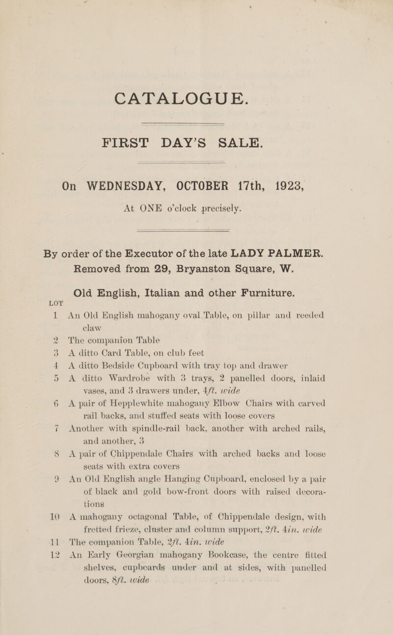 CATALOGUE. —$—<___. FIRST DAY’S SALE.   On WEDNESDAY, OCTOBER 17th, 1928, At ONE o’clock precisely.  Ss oa) CO 10 11 Removed from 29, Bryanston Square, W. Old English, Italian and other Furniture. An Old English mahogany oval Table, on pillar and reeded claw The companion Table A ditto Card Table, on club feet A ditto Bedside Cupboard with tray top and drawer A ditto Wardrobe with 3 trays, 2 panelled doors, inlaid vases, and 3 drawers under, 4/¢. wide A pair of Hepplewhite mahogany Elbow Chairs with carved rail backs, and stuffed seats with loose covers Another with spindle-rail back, another with arched rails, and another, 3 A pair of Chippendale Chairs with arched backs and loose seats with extra covers An Old English angle Hanging Cupboard, enclosed by a pair of black and gold bow-front doors with raised decora- tions A mahogany octagonal Table, of Chippendale design, with fretted frieze, cluster and column support, 2/¢. 4in. wide The companion Table, 2/1. 4in. wide An Karly Georgian mahogany Bookcase, the centre fitted shelves, cupboards under and at sides, with panelled doors, 8/t. wide