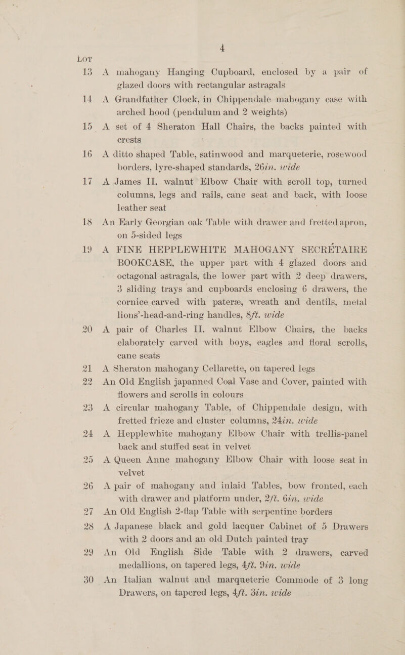 Lor 13 14 15 16 17. 4 A mahogany Hanging Cupboard, enclosed by a pair of glazed doors with rectangular astragals- A Grandfather Clock, in Chippendale mahogany case with arched hood (pendulum and 2 weights) A set of 4 Sheraton Hall Chairs, the backs painted with crests A ditto shaped Table, satinwood and marqueterie, rosewood borders, lyre-shaped standards, 2677. wide A James II. walnut Elbow Chair with scroll top, turned columns, legs and rails, cane seat and back, with loose leather seat | An Early Georgian oak Table with drawer and fretted apron, on o-sided legs A FINE HEPPLEWHITE MAHOGANY SECRETAIRE BOOKCASE, the upper part with 4 glazed doors and octagonal astragals, the lower part with 2 deep drawers, &amp;® sliding trays and cupboards enclosing 6 drawers, the cornice carved with pater, wreath and dentils, metal lions’-head-and-ring handles, S/t. wide A pair of Charles II. walnut Elbow Chairs, the backs elaborately carved with boys, eagles and floral- scrolls, cane seats A Sheraton mahogany Cellarette, on tapered legs. An Old English japanned Coal Vase and Cover, painted with flowers and scrolls in colours A circular mahogany Table, of Chippendale design, with fretted frieze and cluster columns, 24in. wide A Hepplewhite mahogany Elbow Chair with trellis-panel back and stuffed seat in velvet A Queen Anne mahogany Klbow Chair with loose seat in velvet | A pair of mahogany and inlaid Tables, bow fronted, each with drawer and platform under, 2/¢. bin. wide An Old English 2-flap Table with serpentine borders A Japanese black and gold lacquer Cabinet of 5 Drawers with 2 doors and an old Dutch painted tray An Old English Side Table with 2 drawers, carved medallions, on tapered legs, 4/¢. 97n. wide An Italian walnut and marqueterie Commode of 3 long Drawers, on tapered legs, 4/t. 3¢n. wide