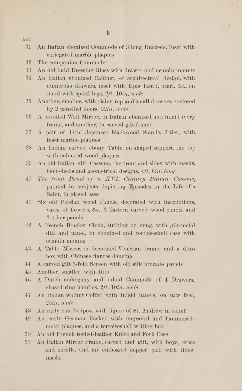 Al An Italian ebonized Commode of 3 long Drawers, inset with variegated marble plaques The companion Commode An old buhl Dressing Glass with drawer and ormolu mounts An Italian ebonized Cabinet, of architectural design, with numerous drawers, inset with lapis lazuli, pearl, &amp;c., on Another, smaller, with rising top and small drawers, enclosed by 2 panelled doors. 22in. wide A beveiled Wall Mirror, in Italian ebonized and inlaid ivory frame, and another, in carved gilt frame A pair of 14in. Japanese blackwood Stands, 3-tier, with inset marble plaques An Indian carved ebony Table, on shaped support, the top with coloured wood plaques An old Italian gilt Cassone, the front and sides with masks, fleur-de-lis and geometrical designs, 4/¢. 6in. long The front Panel of a XVI. Century Italian Cassone, painted in subjects depicting Episodes in the Life of a Saint, in glazed case Six old Persian wood Panels, decorated with inscriptions, vases of flowers, &amp;c., 2 Eastern carved wood panels, and 2 other panels A French Bracket Clock, striking on gong, with gilt-metal dial and panel, in ebonized and tortoiseshell case with ormolu mounts A Table Mirror, in decorated Venetian frame, and a ditto box with Chinese figures dancing A carved gilt 3-fold Screen with old silk brocade panels Another, smaller, with ditto A Dutch mahogany and inlaid Commode of 4 Drawers, chased ring handles, 2/¢. LOin. wide An Italian walnut Coffer with inlaid panels, on paw feet, 251n. wide An early oak Bedpost with figure of St. Andrew in relief An early German Casket with engraved and hammered- metal plaques, and a tortoiseshell writing box An old French tooled-leather Knife and Fork Case An Italian Mirror Frame, carved and gilt, with boys, cross and scrolls, and an embossed copper pail with lions’ masks