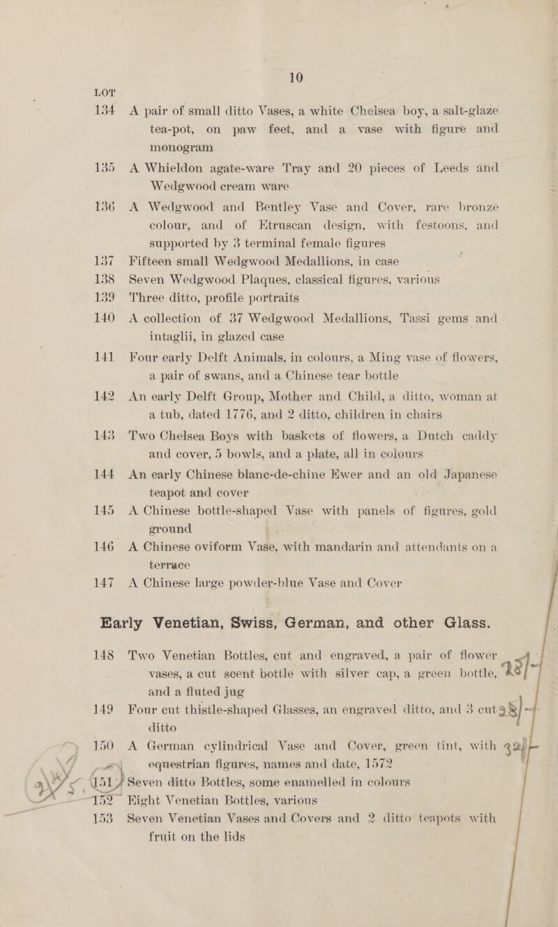 “10 LOT ; | 134 A pair of small ditto Vases, a white Chelsea boy, a salt-glaze. tea-pot, on paw feet, and a vase with figure and monogram 135 <A Whieldon agate-ware Tray and 20 pieces of Leeds and | Wedgewood cream ware. . 136 A Wedgwood and Bentley Vase and Cover, rare bronze colour, and of Etruscan design, with festoons, and supported by 3 terminal female figures 137 ~=Fifteen small Wedgwood Medallions, in case 138 Seven Wedgwood Plaques, classical figures, various 139 Three ditto, profile portraits 140 A collection of 37 Wedgwood Medallions, Tassi gems and intaglii, in glazed case | 141 Four early Delft Animals, in colours, a Ming vase of flowers, a pair of swans, and a Chinese tear bottle 142 An early Delft Group, Mother and Child, a ditto, woman at a tub, dated 1776, and 2 ditto, children in chairs : 143. Two Chelsea Boys with baskets of flowers, a Dutch caddy and cover, 0 bowls, and a plate, all in colours 144 An early Chinese blane-de-chine Ewer and an “ Japanese : teapot and cover . 145 A Chinese bottle-shaped Vase with panels oe fleur es, gold ground = | 146 A Chinese oviform Vase, with mandarin and attendants on a terrace 3 147 <A Chinese large powder-blue Vase and Cover |    Karly Venetian, Swiss, German, and other Glass. 148 Two Venetian Bottles, cut and engraved, a pair of flower — 4 - vases, a cut scent pottle with silver cap, a green bottle, 28) and a fluted jug 149 Four cut thigile-shaped Glasses, an engrav ed ditto, and 3 cut 3 §}~ af clitto 150 <A German cylindrical Vase and Cover, green tint, with 394) oot equestrian figures, names and date, 1572 \eF iE ay ‘Seven ditto Bottles, some enamelled in colours “152 * Right Venetian Bottles, various | 153 Seven Venetian Vases and Covers and 2 ditto teapots with fruit on the lids