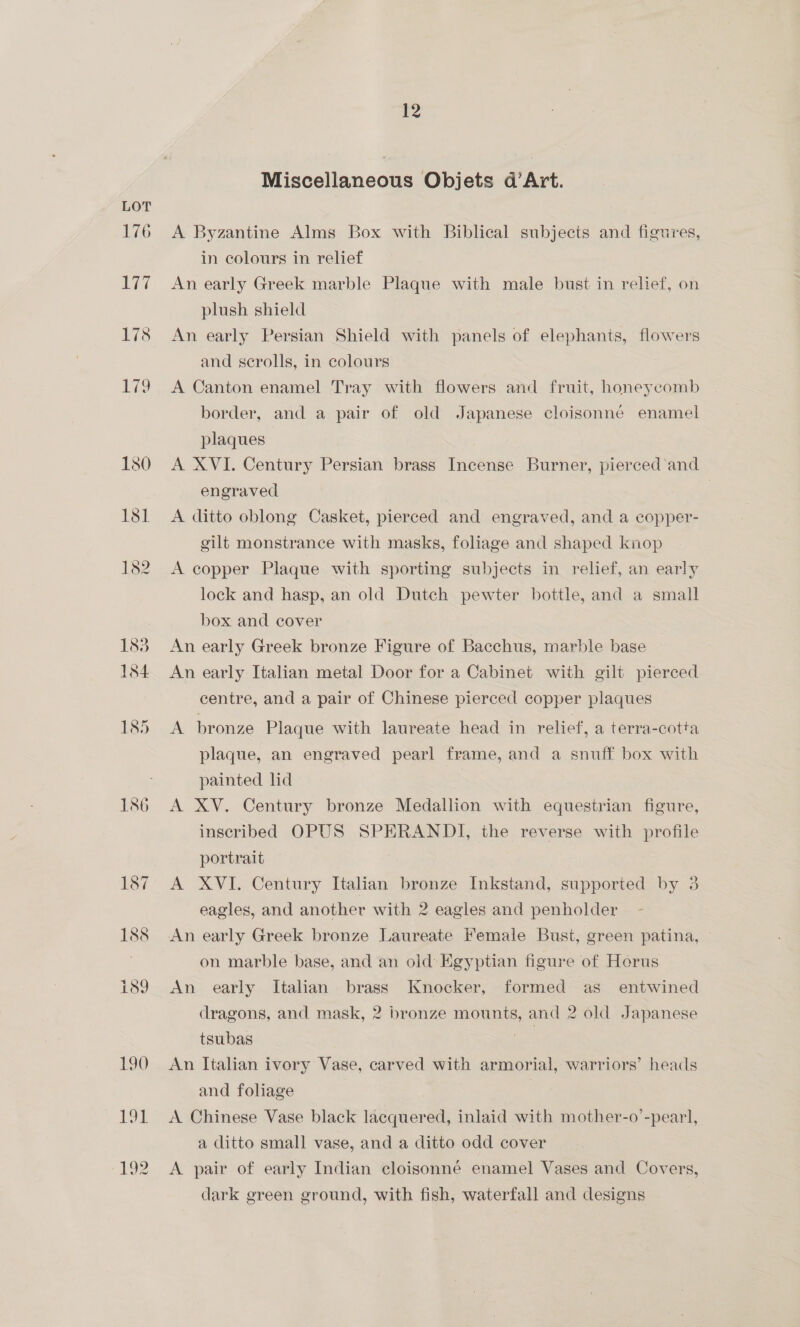 Miscellaneous Objets d’Art. A Byzantine Alms Box with Biblical subjects and figures, in colours in relief An early Greek marble Plaque with male bust in relief, on plush shield An early Persian Shield with panels of elephants, flowers and scrolls, in colours A Canton enamel Tray with flowers and fruit, honeycomb border, and a pair of old Japanese cloisonne enamel plaques A XVI. Century Persian brass Incense Burner, pierced and engraved | A ditto oblong Casket, pierced and engraved, and a copper- gilt monstrance with masks, foliage and shaped knop A copper Plaque with sporting subjects in relief, an early lock and hasp, an old Dutch pewter bottle, and a small box and cover An early Greek bronze Figure of Bacchus, marble base An early Italian metal Door for a Cabinet with gilt pierced centre, and a pair of Chinese pierced copper plaques A bronze Plaque with laureate head in relief, a terra-cotta plaque, an engraved pearl frame, and a snuff box with painted ld | A XV. Century bronze Medallion with equestrian figure, inscribed OPUS SPERANDI, the reverse with profile portrait A XVI. Century Italian bronze Inkstand, supported by 3 eagles, and another with 2 eagles and penholder An early Greek bronze Laureate Female Bust, green patina, on marble base, and an old’ Egyptian figure of Herus An early Italian. brass Knocker, formed as entwined dragons, and mask, 2 bronze mounts, and 2 old Japanese tsubas oe An Italian ivory Vase, carved with armorial, warriors’ heads and foliage | | A Chinese Vase black lacquered, inlaid with mother-o’-pearl, a ditto small vase, and a ditto odd cover A pair of early Indian cloisonne enamel Vases and Covers, dark green ground, with fish, waterfall and designs |