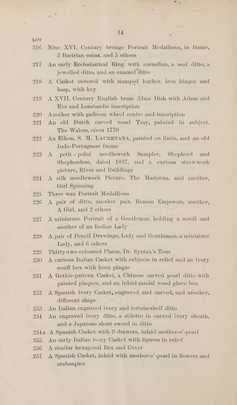 216 217 218 14 Nine XVI. Century bronge Portrait Medallions, in frame, 3 Bactrian coins, and 5 others. An early Keclesiastical Ring with cornelian, a seal ditto, a jewelled ditto, and an enamel ditto A Casket covered with stamped leather, iron hinges and hasp, with key A XVII. Century English brass Alms Dish with Adam and Kve and Lombardic inscription Another with gadroon wheel centre and inscription An old Dutch carved wood Tray, painted in subject. The Walers, circa 1770 An Hikon, 8. M. LAURETANA, painted on linén, and an old Indo-Portuguese frame A petit- point needlework Sampler, Shepherd and Shepherdess, dated 1827, and a curious strawwork picture, River and Buildings A silk needlework Picture, The Madonna, and another, Girl Spinning Three wax Portrait Medallions A pair of ditto, another pair, Roman Emperors, another, A Girl, and 2 others 3 A miniature Portrait of a Gentleman holding a-scroll and another of an Indian Lady A pair of Pencil Drawings, Lady and Gentleman, a miniature Lady, and 6 others Thirty-two coloured Plates, Dr. Syntax’s Tour — A curious Italian Casket with subjects in relief and an ivory snuff box with horn plaque A Gothic-pattern Casket, a Chinese carved pearl ditto with painted plaques, and an inlaid sandal wood glove box different shape An Italian engraved ivory and tortoiseshell ditto An engraved ivory ditto, a stiletto in carved ivory sheath, and a Japanese short sword in ditto | A Spanish Casket with 9 drawers, inlaid mother-o’-pearl An early Italian ivory Casket with figures in relief A similar hexagonal Box and Cover A Spanish Casket, inlaid with mother-o’-pearl in flowers and ~ arabesques