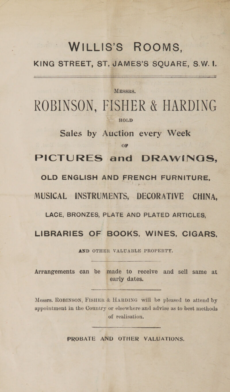 WILLIS’S ROOMS, KING STREET, ST. JAMES’S SQUARE, S.W. I. 1 a --  ne —_— ROBINSON, FISHER &amp; HARDING ~~ HOLD Sales by Auction every Week OF PICTURES and DRAWINGS, OLD ENGLISH AND FRENCH FURNITURE, MUSICAL INSTRUMENTS, DECORATIVE CHINA, LACE, BRONZES, PLATE AND PLATED ARTICLES, LIBRARIES OF BOOKS, WINES, CIGARS, AND OTHER VALUABLE PROPERTY. Arrangements can be made to receive and sell same at early dates. — | Messrs. ROBINSON, FISHER &amp; HARDING will be pleased to attend by appointment in the Country or elsewhere and advise as to best methods of realisation. Sree PROBATE AND OTHER VALUATIONS.