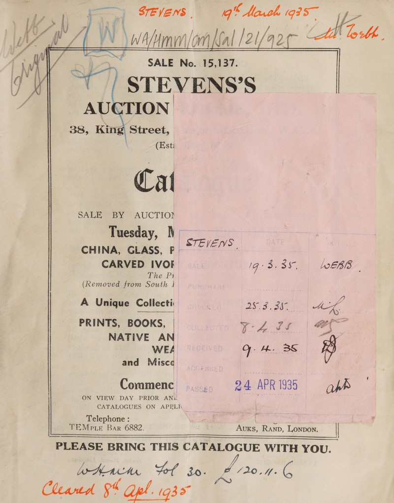  on | fg A | YA BZ |_VN \wA Mm om lal 121 [/2l/ ‘aot Jy &gt;. SALE No. 15,137. am STEVENS’S  SALE BY AUCTIOD Tuesday, N   STEVEIVS CHINA, GLASS, P-~ /””- . CARVED IVOE 1G Ses LOELBIS The Pi (Removed from South | A Uni Collecti: | i “4 iy que o1lec HY , 983 4a Ag PRINTS, BOOKS, a on NATIVE A wy. WE Q. 4. BS rs) and Misee ae 7 Commenc ...., 24 APR 1935 ap ON VIEW DAY PRIOR ANL | A rate lec CATALOGUES ON APRLI Telephone : . bee TEMPE Bar 6882. 10 Aus, Ranp, Lonpon. _|| Ann Fol io. e006 Cleantd 94 pl. ga