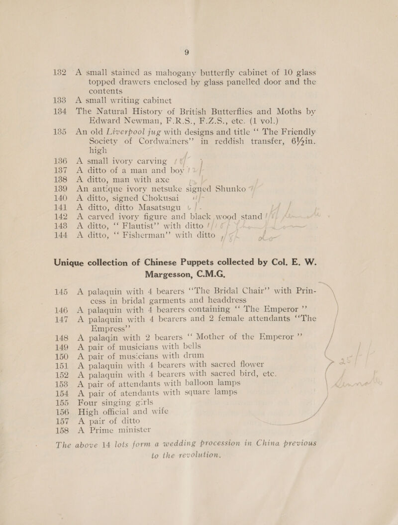 136 137 138 139 140 141 142 143 144 2 A small stained as mahogany butterfly cabinet of 10 glass topped drawers enclosed by glass panelled door and the contents A small writing cabinet The Natural History of British Butterflies and Moths by Hdward Newman, F.R.S., F.Z.S., etc. (1 vol}) An old Liverpool jug with designs and title ‘‘ The Friendly: Society of Cordwainers’’ in reddish transfer, 6Vyin. high A small ivory carving : A ditto of a man and boy /¥/ A ditto, man with axe | An antique ivory netsuke signed Shunko A ditto, signed Chokusai —+//- | A ditto, ditto Masatsugu v /- A carved ivory figure and black wood stand ! A ditto, ‘‘ Flautist’’ with ditto // mA ditto,  Fisherman’’ with ditto 4/5 145 The Margesson, C.M.G., A palaquin with 4 bearers ‘“The Bridal Chair’? with Prin- cess in bridal garments and headdress A palaquin with 4 bearers containing ‘‘ The HKmperor ”’ A palaquin with 4 bearers and 2 female attendants ‘“The Empress”’ A palaqin with 2 bearers ‘‘ Mother of the Emperor ”’ A pair of musicians with bells A pair of musicians with drum A palaquin with 4 bearers with sacred flower A palaquin with 4 bearers with sacred bird, etc. A pair of attendants with balloon lamps A pair of atendants with square lamps Four singing girls High official and wife A pair of ditto A Prime minister above 14 lots form a wedding procession in China previous to the revolution.
