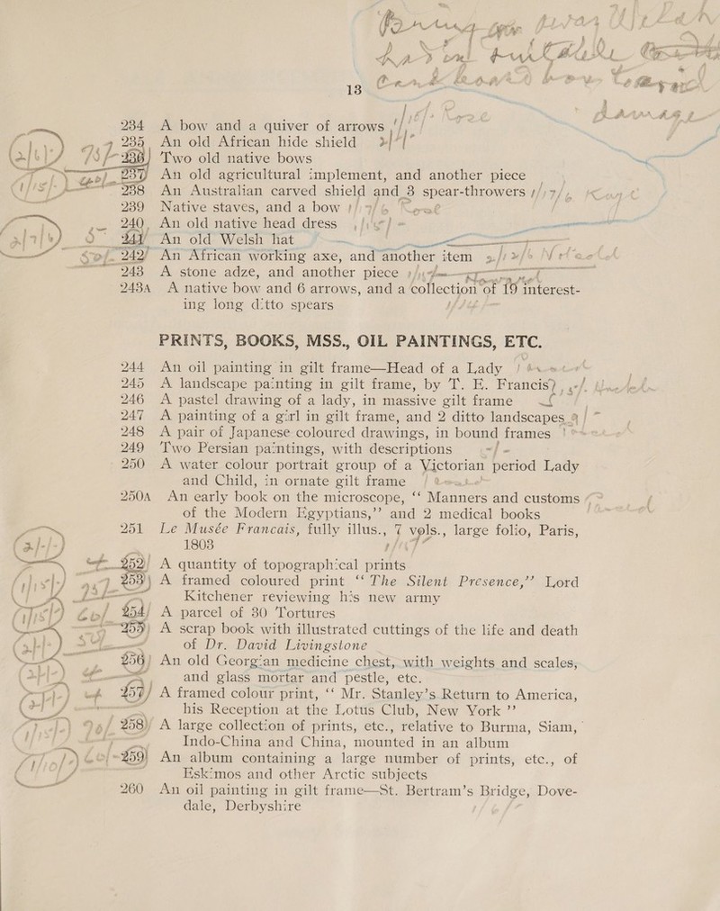  —~ ; | 3 } &gt; i 7) Ae “i ie? / ‘e a pre? ‘ . § f ' wt g €* &gt; be &amp; Lb oe a f gf-f-] ‘ ¢ u a \ a duet a Sey Oe A ie i Oe ae #32 ‘7 , |Z Z tf j g a | sa Po ed | Fd f hf iS 3 ff wm Ge ae ry) a ; 1 i ; ef oa 3 OF asm he) tin, a 4 ‘ de} } — 9 i.) ra coh | ge} a A » 4 f j Neen ~ a % ¢ oo) | Fae y, } . { | Ceniet fi f 4 he ia  239 240 243 QA3A 13 A bow and a quiver of arrows oe An old African hide shield »//{ Two old native bows An old agricultural implement, and another piece An Australian carved shield and. 3 spear- -throwers // Native staves, and a bow J}; 7/6 Kret . An old native head dress , /:'« j- » eentemceeeOT Ain Old« Welsin Mat fmm ete ae enema An African working axe, and another item |! w/o IV et: A stone adze, and another DICCE 9 fy ¢ flr A native ova: and 6 arrows, and a collection ® ol 19 mteseat ing long ditto spears PRINTS, BOOKS, MSS., OIL PAINTINGS, ETC. mie Oi painting in gilt frame—Head of a Lady / #s-«&lt; A landscape painting in gilt frame, by 1. EH. Francis) , | A pastel drawing of a lady, in massive gilt frame tg A pair of Japanese coloured drawings, in bound frames Two Persian paintings, with descriptions . A water colour portrait group of a Victorian period Lady and Child, in ornate gilt frame | of the Modern Egyptians,’’ and 2 medical books Le Musée Francais, fully illus., 7 YF large folio, Paris, 1803 pfiy? Kitchener reviewing his new army A parcel of 30 Tortures of Dr. David Livingstone and glass mortar and pestle, etc. his Reception at the Lotus Club, New York ”’ Indo-China and China, mounted in an album An album containing a large number of prints, etc., of Hsk:mos and other Arctic subjects An oil painting in gilt frame—St. Bertram’s Bridge, Dove- dale, Derbyshire