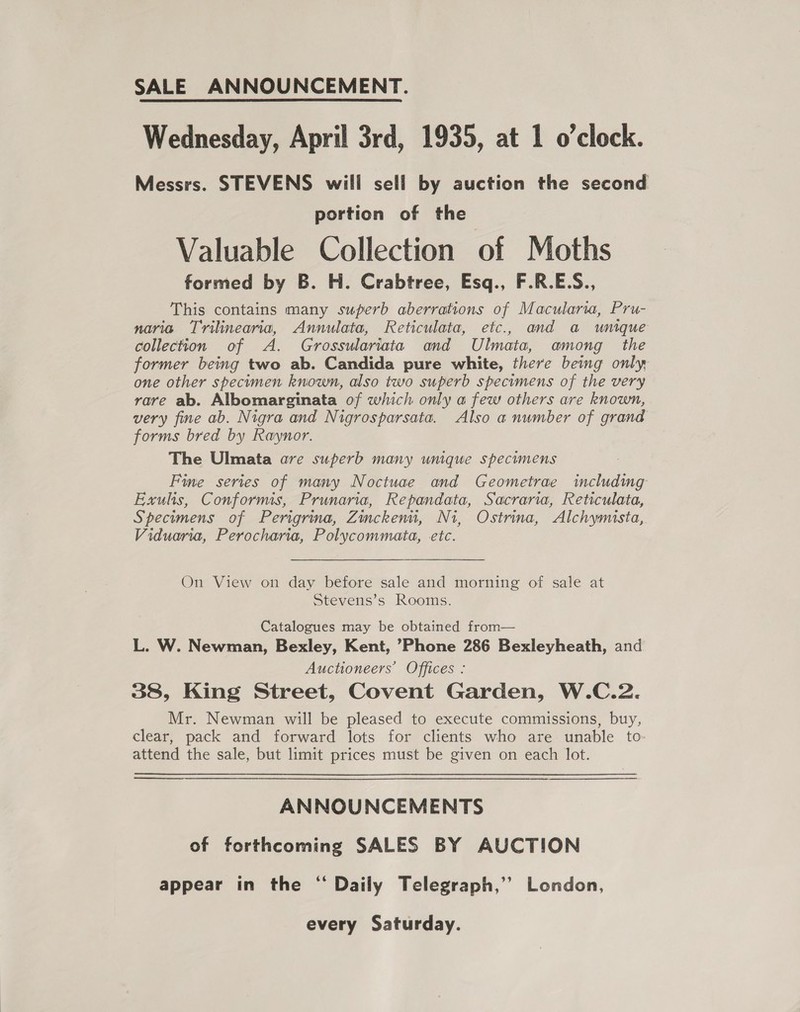 SALE ANNOUNCEMENT. Wednesday, April 3rd, 1935, at 1 o’clock. Messrs. STEVENS will sell by auction the second portion of the Valuable Collection of Moths formed by B. H. Crabtree, Esq., F.R.E.S., This contains many superb aberrations of Macularia, Pru- naria Trilinearia, Annulata, Reticulata, etc., and a unique collection of A. Grossulariata and Ulmata, among the former being two ab. Candida pure white, there beimg only, one other specimen known, also two superb specimens of the very rare ab. Albomarginata of which only a few others are known, very fine ab. Nigra and Nigrosparsata. Also a number of grand forms bred by Raynor. The Ulmata are superb many unique specimens Fie series of many Noctuae and Geometrae including Exulis, Conformis, Prunaria, Repandata, Sacraria, Reticulata, Specimens of Perigrina, Zinckenu, Ni, Ostrina, Alchymista, Viduaria, Perocharia, Polycommata, etc. On View on day before sale and morning of sale at Stevens’s Rooms. Catalogues may be obtained from— L. W. Newman, Bexley, Kent, Phone 286 Bexleyheath, and Auctioneers’ Offices : 38, King Street, Covent Garden, W.C.2. Mr. Newman will be pleased to execute commissions, buy, clear, pack and forward lots for clients who are unable to: attend the sale, but limit prices must be given on each lot. ANNOUNCEMENTS of forthcoming SALES BY AUCTION appear in the “ Daily Telegraph,’’ London, every Saturday.