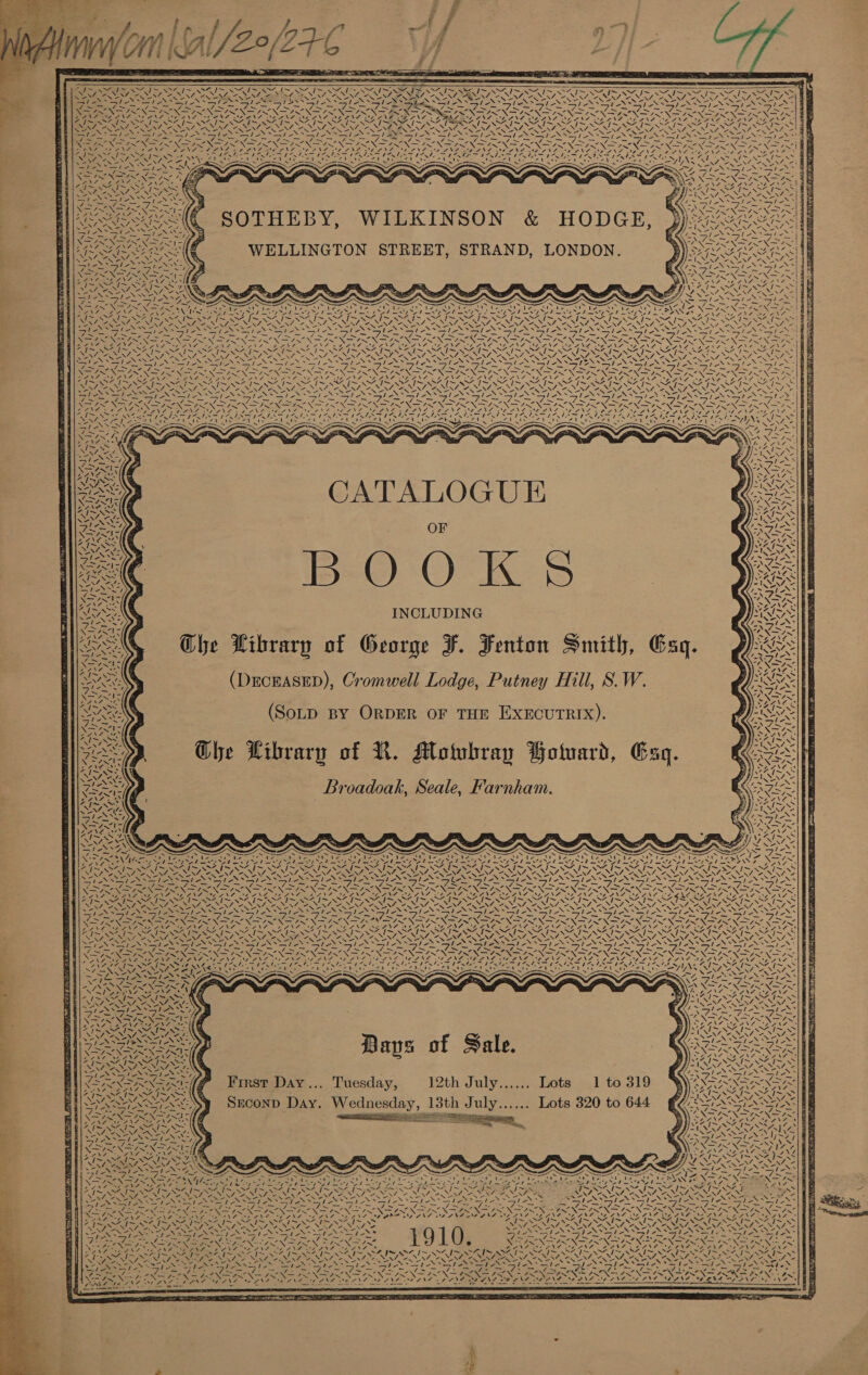 me uf H ij    ~ RSs Mt ye So ee NB of bed NUNS. oa shew ~ eat / &lt;&gt; ~ Nar, ~ Ne 41&gt; % x MORES: I~ 235 NF aN Pate IRM ~~ I~ w% Ne N “ te ABA NA = CANES S27 SOTHEBY, WILKINSON &amp; HODGE, WELLINGTON STREET, STRAND, LONDON. NAG f Ss Nol at RRR gc Maca Ee ea tne, et oo Ni Fs —s 4s X a7 A 7N7 DAO Sane 4a4\0 NS NOS ARNE PRONTO PN Ss eS Seae &gt; Ww \ A\L 4 4N4 44 lg ~~ SA / | we Te Le tite.  CATALOGUE OF BOOK INCLUDING OGhe Library of George F. Fenton Smith, Eaq. (DECEASED), Cromwell Lodge, Putney Hill, S. W. (SoLD BY ORDER OF THE EXECUTRIX). Ghe Library of KR. Motubray Hotuard, _Broadoak, Seale, Farnham. 4 aX Ch! / I NA Gan re \ iz Re hey ¢ “ ra SAI 7 4 4$ 7X 4 yea NWA z ap vay wa paid, Va 14-41 ‘ OX x on ‘“s RS ™ cthetpaaeioean &lt;a Peat Rt TOE dn fae re ad | 4 I~ &gt;A I~ ter S aay) \  Ni SY \ Sore See &lt;2 &amp; SAILS AI NSS, NV] ~ weaned 4 f \ - 17 ae: Lae NJ Lie BANOS AN TE Notice Z fis “Ne. ANN - NA VN ! 7 ah! A Ve. CMe. wa eng Babe an ed BAS, ae 2, \ 4uNY SI acti / VNEAN 4 4 ; Ri / VS. Lots 1 to 319 Lots 320 to 644 First Day... Tuesday, 12th July...... Srconp Day. Wednesday, 13th July...... re SS oe Sz BS NA aie, Pay EN aes &lt; . SOS ESO | Avy CN EAT OA 2 NY te ve 7 Vo DY AON Ae Ss ig Sa Pay  See Ae ba Oe fe OL fe POURS? UO UR Pa SEG &lt; Sere tN eS faa Z7I~ af - Js A ANF os\7. eyes 