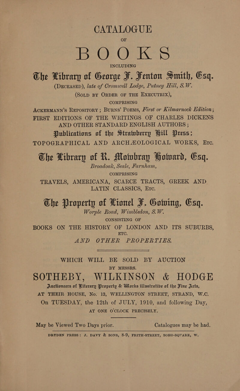 CATALOGUE mo OK &lt; INCLUDING The Library of George F. Fenton Smith, Esq. (DECEASED), late of Cromwell Lodge, Putney Hill, S.W. (SoLD BY ORDER OF THE EXECUTRIX), COMPRISING ACKERMANN’S REPOSITORY ; Burns’ Porms, Mirst or Kilmarnock Edition; FIRST EDITIONS OF THE WRITINGS OF CHARLES DICKENS AND OTHER STANDARD ENGLISH AUTHORS ; Publications of the Stratuberry Hill Press; TOPOGRAPHICAL AND ARCHAOLOGICAL WORKS, Etc. The Library of R. Motubray Holward, sq. Broadoak, Seale, Farnham, COMPRISING TRAVELS, AMERICANA, SCARCE TRACTS, GREEK AND. LATIN CLASSICS, Etc. he Property of Lionel F. Gotving, Gay. Worple Road, Wimbledon, S.W. CONSISTING OF BOOKS ON THE HISTORY OF LONDON AND ITS SUBURBS, ETC. AND OTHER PROPERTIES.  WHICH WILL BE SOLD BY AUCTION BY MESSRS. SOTHEBY, WILKINSON &amp; HODGE Auctioneers of Witerary Property &amp; Works illustratibe of the Tine Arts, AT THEIR HOUSE, No. 13, WELLINGTON STREET, STRAND, W.C. On TUESDAY, the 12th of JULY, 1910, and following Day, AT ONE O'CLOCK PRECISELY. May be Viewed Two Days prior. Catalogues may be had. DRYDEN PRESS: J. DAVY &amp; SONS, 8-9, FRITH-STREET, SOHO-SQUARE, W.