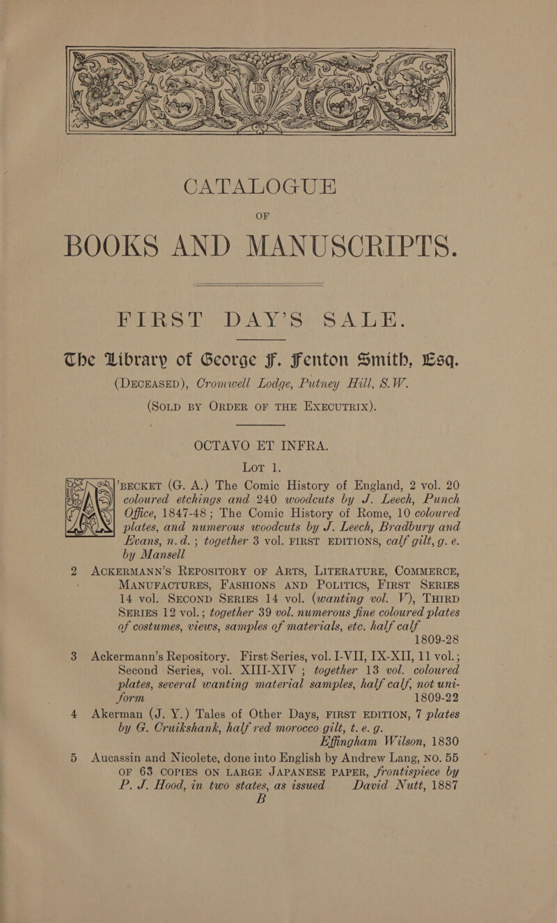  CATALOGUE BOOKS AND MANUSCRIPTS.   Help bSttobA YecorsA Liki, The Library of George F. Fenton Smith, Lsq. (DECEASED), Cromwell Lodge, Putney Hill, S.W. (SoLD BY ORDER OF THE EXECUTRIX). OCTAVO ET INFRA. hoke :l ’BECKET (G. A.) The Comic History of England, 2 vol. 20 coloured etchings and 240 woodcuts by J. Leech, Punch ‘| Office, 1847-48; The Comic History of Rome, 10 coloured plates, and numerous woodcuts by J. Leech, Bradbury and Evans, n.d. ; together 3 vol. FIRST EDITIONS, calf gilt, g. e. by Mansell | 2 ACKERMANN’S REPOSITORY OF ARTS, LITERATURE, COMMERCE, MANUFACTURES, FASHIONS AND POLITICS, FIRST SERIES SERIES 12 vol.; together 39 vol. numerous fine coloured plates of costumes, views, samples of materials, etc. half calf 1809-28 3 Ackermann’s Repository. First Series, vol. I-VII, [X-XII, 11 vol.; Second Series, vol. XIII-XIV ; together 13 vol. coloured plates, several wanting material samples, half calf, not uni- Sorm 1809-22 4 Akerman (J. Y.) Tales of Other Days, FIRST EDITION, 7 plates by G. Cruikshank, half red morocco gilt, t. e. g. Effingham Wilson, 1830 5 Aucassin and Nicolete, done into English by Andrew Lang, No. 55 OF 63 COPIES ON LARGE JAPANESE PAPER, jrontispiece by P. J. Hood, in two states, as issued David Nutt, 1887 B 