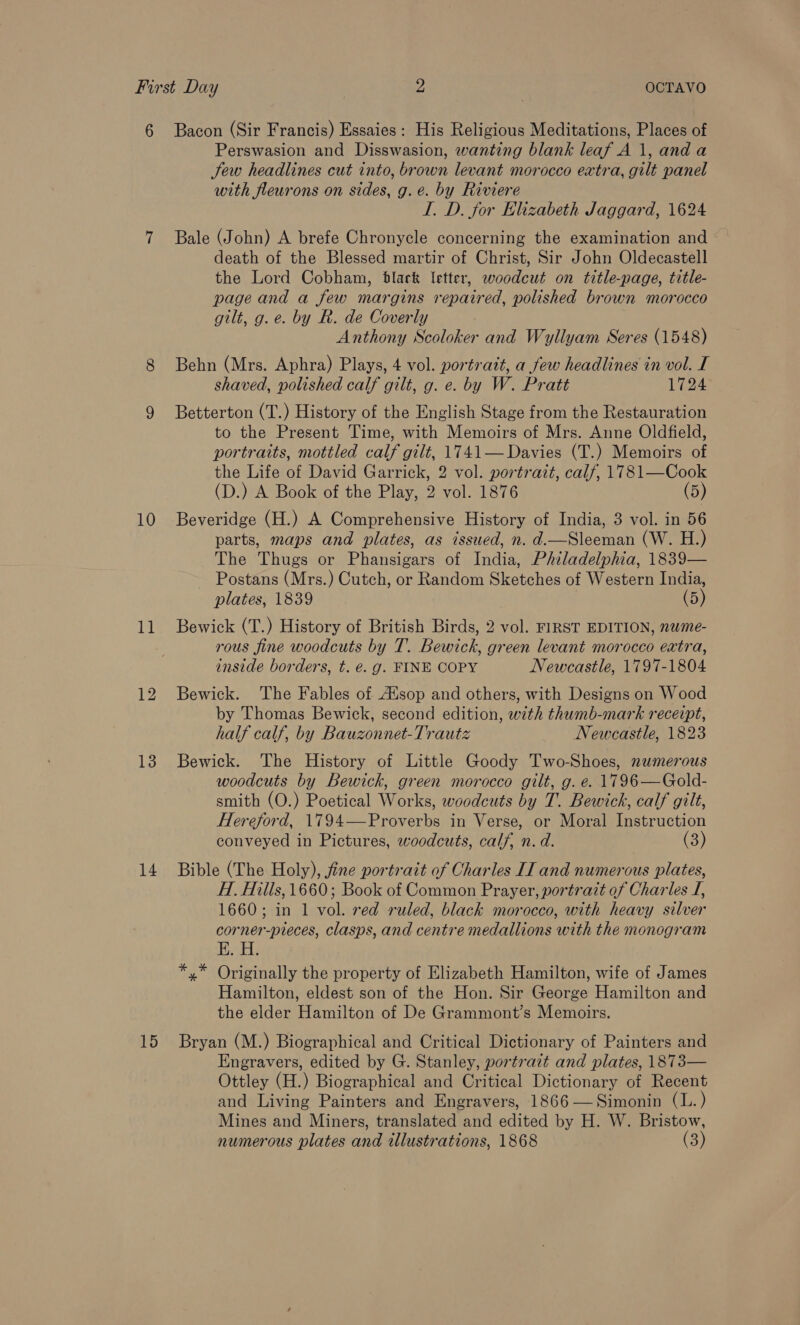 10 11 13 14 15 Perswasion and Disswasion, wanting blank leaf A 1, and a Jew headlines cut into, brown levant morocco extra, gilt panel with fleurons on sides, g.e. by Riviere I. D. for Elizabeth Jaggard, 1624 Bale (John) A brefe Chronycle concerning the examination and death of the Blessed martir of Christ, Sir John Oldecastell the Lord Cobham, black letter, woodcut on title-page, title- page and a few margins repaired, polished brown morocco gilt, g.e. by R. de Coverly Anthony Scoloker and Wyllyam Seres (1548) Behn (Mrs. Aphra) Plays, 4 vol. portratt, a few headlines in vol. I shaved, polished calf gilt, g. e. by W. Pratt 1724 Betterton (T.) History of the English Stage from the Restauration to the Present Time, with Memoirs of Mrs. Anne Oldfield, portraits, mottled calf gilt, 1741— Davies (T.) Memoirs of the Life of David Garrick, 2 vol. portrait, calf, 1781—Cook (D.) A Book of the Play, 2 vol. 1876 (5) Beveridge (H.) A Comprehensive History of India, 3 vol. in 56 parts, maps and plates, as issued, n. d.—Sleeman (W. H.) The Thugs or Phansigars of India, Philadelphia, 1839— ~ Postans (Mrs.) Cutch, or Random Sketches of Western India, plates, 1839 (5) Bewick (T.) History of British Birds, 2 vol. FIRST EDITION, nwme- rous fine woodcuts by T. Bewick, green levant morocco extra, inside borders, t. @. g. FINE COPY Newcastle, 1797-1804 Bewick. The Fables of A’sop and others, with Designs on Wood by Thomas Bewick, second edition, with thumb-mark receipt, half calf, by Bauzonnet-Trautz Newcastle, 1823 Bewick. The History of Little Goody Two-Shoes, numerous woodcuts by Bewick, green morocco gilt, g. e. 1796—Gold- smith (O.) Poetical Works, woodcuts by T. Bewick, calf gilt, Hereford, 1794—Proverbs in Verse, or Moral Instruction conveyed in Pictures, woodcuts, calf, n. d. (3) Bible (The Holy), fine portrait of Charles II and numerous plates, H. Hills, 1660; Book of Common Prayer, portrait of Charles I, 1660; in 1 vol. red ruled, black morocco, with heavy silver corner-pieces, clasps, and centre medallions with the monogram yg *,* Originally the property of Elizabeth Hamilton, wife of James Hamilton, eldest son of the Hon. Sir George Hamilton and the elder Hamilton of De Grammont’s Memoirs. Bryan (M.) Biographical and Critical Dictionary of Painters and Engravers, edited by G. Stanley, portrazt and plates, 1873— Ottley (H.) Biographical and Critical Dictionary of Recent and Living Painters and Engravers, 1866—Simonin (L.) Mines and Miners, translated and edited by H. W. Bristow, numerous plates and illustrations, 1868 a)