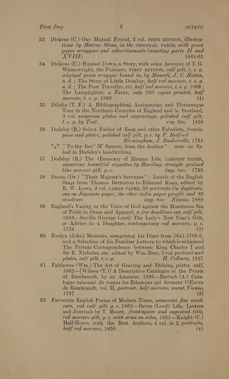 54 55 56 58 59 60 61 tions by Marcus Stone, in the ORIGINAL PARTS, with green paper wrappers and advertisements (wanting parts IT and AVITT) 1864-65 Dickens (C.) Hunted Down, a Story, with some Account of T. G. Wainewright, the Poisoner, FIRST EDITION, calf gilt, t. e. g. original green wrapper bound in, by Mansell, J. C. Hotten, n.d.; The Story of Little Dombey, half red morocco, t. e. g. n.d.; The Poor Traveller, etc. half red morocco, t. e.g. 1869 ; The Lamplighter, a Farce, only 250 copies printed, half morocco, t. €. g. 1869 (4) Dibdin (T. F.) A Bibliographical, Antiquarian and Picturesque Tour in the Northern Counties of England and in Scotland, 2 vol. numerous plates and engravings, polished calf gilt, t.e. g. by Tout roy. 8vo. 1838 Dodsley (R.) Select Fables of Esop and other Fabulists, /rontis- piece and plates, polished calf gilt, g.e. by F. Bedford . Birmingham, J. Baskerville, 1761 */* “To the Rev® M’ Spence, from the Author”: note on fly- leaf in Dodsley’s handwriting. Dodsley (R.) The Ciconomy of Human Life, LARGEST PAPER, numerous beautiful vignettes by Harding, straight grained blue morocco gilt, g. e. imp. 8vo. 1795 Doran (Dr.) “Their Majesty’s Servants”: Annals of the English Stage from Thomas Betterton to Edmund Kean, edited by R. W. Lowe, 3 vol. LARGE PAPER, 50 portraits (in duplicate, one on Japanese paper, the other india paper proofs) and 80 woodcuts imp. 8vo. Nimmo, 1888 England’s Vanity, or the Voice of God against the Monstrous Sin of Pride in Dress and Apparel, a few headlines cut, calf gilt, 1683—Saville (George Lord) The Lady’s New Year’s Gift, or Advice to a Daughter, contemporary red morocco, g. é. 1734 (2) Evelyn (John) Memoirs, comprising his Diary from 1641-1705-6, and a Selection of his Familiar Letters, to which is subjoined The Private Correspondence between King Charles I and Sir E. Nicholas, ete. edited by Wm. Bray, 5 vol. portrait and plates, calf gilt, t.e.g. H. Colburn, 1827 Faithorne (Wm.) The Art of Graving and Etching, plates, calf, 1662—[ Wilson (T.)] A Descriptive Catalogue of the Prints of Rembrandt, by an Amateur, 1836—Bartsch (A.) Cata- logue raisonné de toutes les Estampes qui forment |’CAuvre de Rembrandt, vol. II, portrait, half morocco, uncut, Vienne, 1797 (3) Favourite English Poems of Modern Times, numerous fine wood- cuts, red calf gilt, g. e. 1862—Byron (Lord) Life, Letters and Journals by T. Moore, frontispiece and engraved title, red morocco gilt, g.e. with arms on sides, 1851—Knight (C.) Half-Hours with the Best Authors, 4 vol. in 2, portraits, half red morocco, 1850 (4)