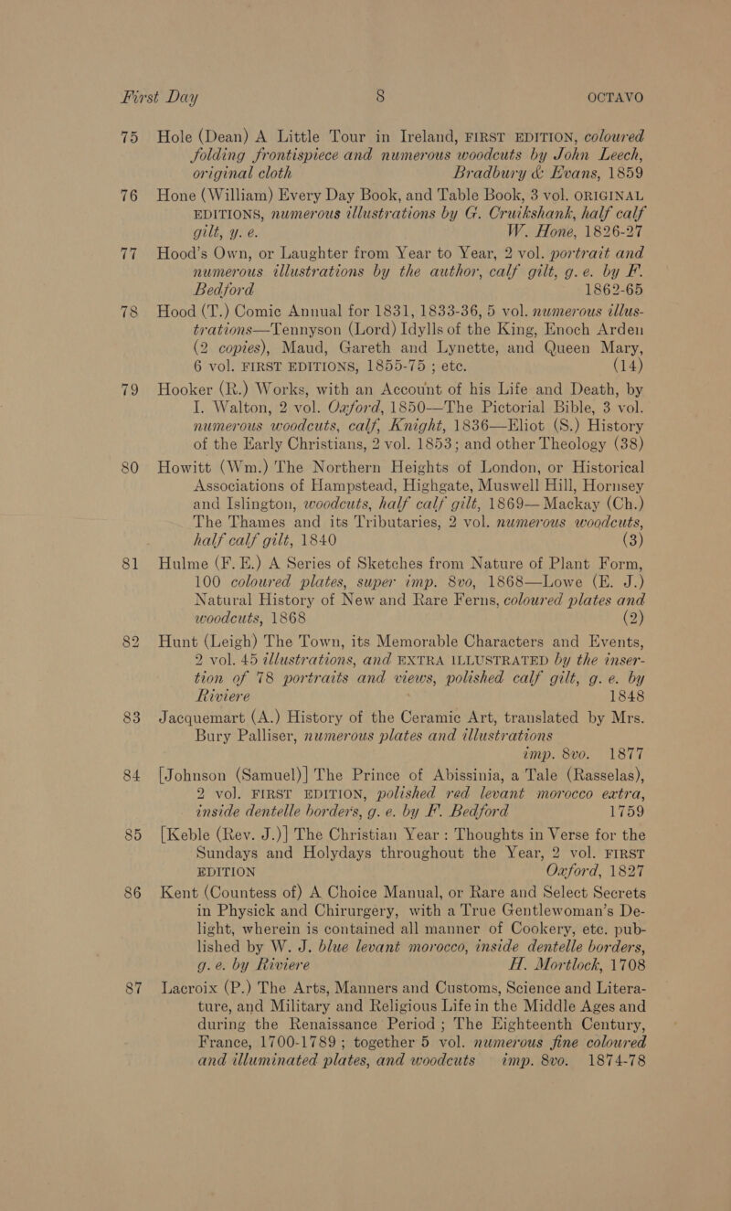 76 77 78 rey 80 81 83 84 85 86 87 Jolding frontispiece and numerous woodcuts by John Leech, original cloth Bradbury &amp; Evans, 1859 Hone (William) Every Day Book, and Table Book, 3 vol. ORIGINAL EDITIONS, numerous illustrations by G. Cruikshank, half calf gilt, y. é. W. Hone, 1826-27 Hood’s Own, or Laughter from Year to Year, 2 vol. portrait and numerous illustrations by the author, calf gilt, g.e. by F. Bedford 1862-65 Hood (T.) Comic Annual for 1831, 1833-36, 5 vol. nemerous tllus- trations—Tennyson (Lord) Idylls of the King, Enoch Arden (2 copies), Maud, Gareth and Lynette, and Queen Mary, 6 vol. FIRST EDITIONS, 1855-75 ; ete. (14) Hooker (R.) Works, with an Account of his Life and Death, by I. Walton, 2 vol. Oaford, 1850-—The Pictorial Bible, 3 vol. numerous woodcuts, calf, Knight, 1836—Eliot (S.) History of the Early Christians, 2 vol. 1853; and other Theology (38) Howitt (Wm.) The Northern Heights of London, or Historical Associations of Hampstead, Highgate, Muswell Hill, Hornsey and Islington, woodcuts, half calf gilt, 1869— Mackay (Ch.) The Thames and its Tributaries, 2 vol. numerous woodcuts, half calf gilt, 1840 (3) Hulme (F. E.) A Series of Sketches from Nature of Plant Form, 100 coloured plates, super imp. 8vo, 1868—Lowe (E. J.) Natural History of New and Rare Ferns, coloured plates and woodcuts, 1868 (2) Cs Hunt (Leigh) The Town, its Memorable Characters and Events, 2 vol. 45 illustrations, and EXTRA ILLUSTRATED by the inser- tion of 78 portraits and views, polished calf gilt, g.e. by Riviere 1848 Jacquemart (A.) History of the Ceramic Art, translated by Mrs. Bury Palliser, numerous plates and illustrations emp. 8vo. 1877 [Johnson (Samuel)] The Prince of Abissinia, a Tale (Rasselas), 2 vol. FIRST EDITION, polished red levant morocco extra, inside dentelle borders, g. e. by EF’. Bedford 1759 [Keble (Rev. J.)] The Christian Year : Thoughts in Verse for the Sundays and Holydays throughout the Year, 2 vol. FIRST EDITION Oxford, 1827 Kent (Countess of) A Choice Manual, or Rare and Select Secrets in Physick and Chirurgery, with a True Gentlewoman’s De- light, wherein is contained all manner of Cookery, etc. pub- lished by W. J. blue levant morocco, inside dentelle borders, g.e. by Riviere H. Mortlock, 1708 Lacroix (P.) The Arts, Manners and Customs, Science and Litera- ture, and Military and Religious Life in the Middle Ages and during the Renaissance Period ; The Eighteenth Century, France, 1700-1789 ; together 5 vol. numerous fine coloured and illuminated plates, and woodcuts imp. 8vo. 1874-78