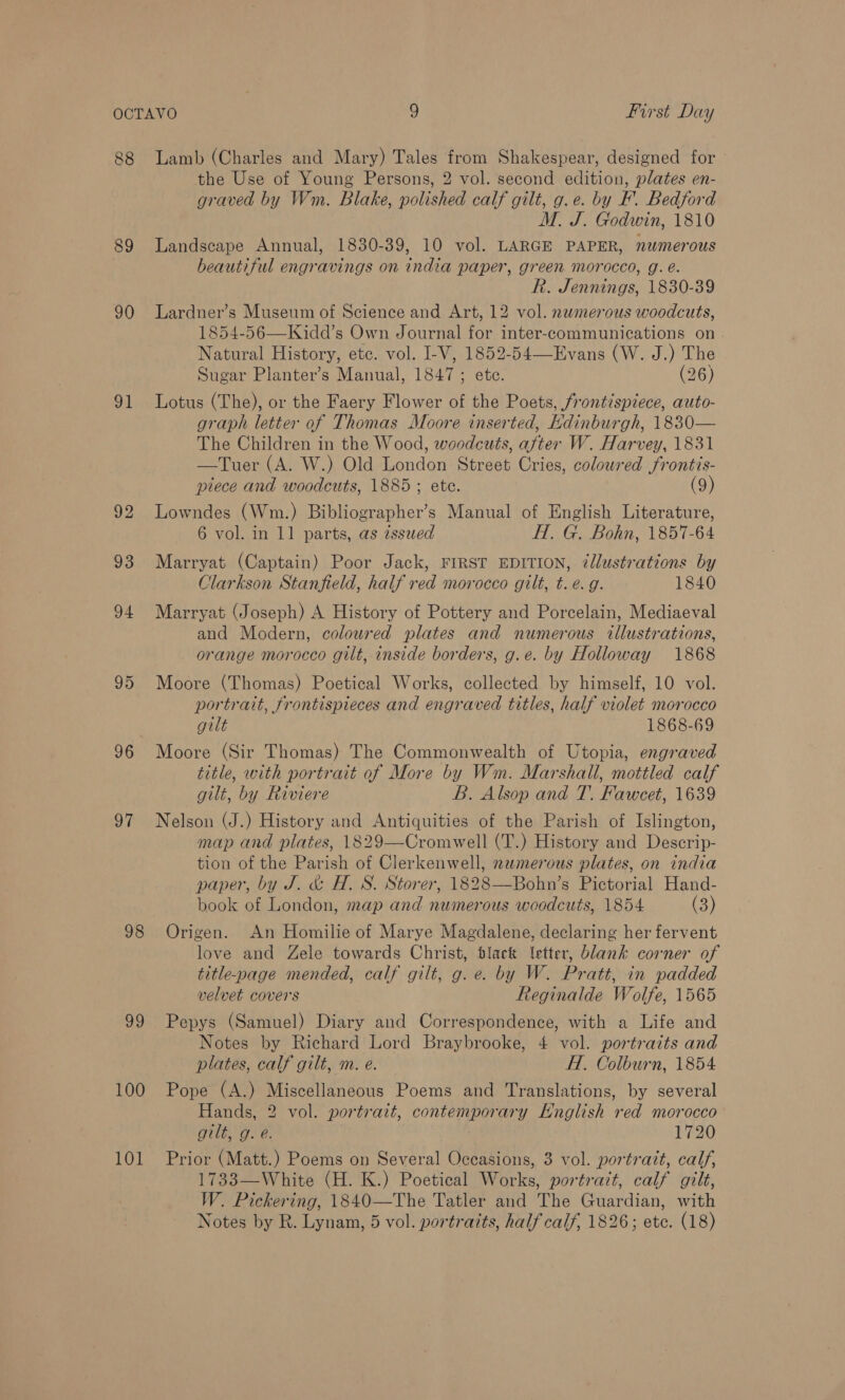88 89 90 91 95 96 97 98 ag 100 101 Lamb (Charles and Mary) Tales from Shakespear, designed for the Use of Young Persons, 2 vol. second edition, plates en- graved by Wm. Blake, polished calf gilt, g.e. by F. Bedford M. J. Godwin, 1810 Landscape Annual, 1830-39, 10 vol. LARGE PAPER, numerous beautiful engravings on india paper, green morocco, g. é. R. Jennings, 1830-39 Lardner’s Museum of Science and Art, 12 vol. numerous woodcuts, 1854-56—Kidd’s Own Journal for inter-communications on. Natural History, etc. vol. I-V, 1852-54—Evans (W. J.) The Sugar Planter’s Manual, 1847; ete. (26) Lotus (The), or the Faery Flower of the Poets, frontispiece, auto- graph letter of Thomas Moore inserted, Kdinburgh, 1830— The Children in the Wood, woodcuts, after W. Harvey, 1831 —Tuer (A. W.) Old London Street Cries, coloured frontis- piece and woodcuts, 1885; ete. (9) Lowndes (Wm.) Bibliographer’s Manual of English Literature, 6 vol. in 11 parts, as zssued H. G. Bohn, 1857-64 Marryat (Captain) Poor Jack, FIRST EDITION, illustrations by Clarkson Stanfield, half red morocco gilt, t. e.g. 1840 Marryat (Joseph) A History of Pottery and Porcelain, Mediaeval and Modern, coloured plates and numerous illustrations, orange morocco gilt, inside borders, g.e. by Holloway 1868 Moore (Thomas) Poetical Works, collected by himself, 10 vol. portrait, frontispieces and engraved titles, half violet morocco gilt 1868-69 Moore (Sir Thomas) The Commonwealth of Utopia, engraved title, with portrait of More by Wm. Marshall, mottled calf gilt, by Riviere B. Alsop and T. Fawcet, 1639 Nelson (J.) History and Antiquities of the Parish of Islington, map and plates, 1829—-Cromwell (T.) History and Descrip- tion of the Parish of Clerkenwell, nezmerous plates, on india paper, by J. &amp; H. S. Storer, 1828—Bohn’s Pictorial Hand- book of London, map and numerous woodcuts, 1854 (3) Origen. An Homilie of Marye Magdalene, declaring her fervent love and Zele towards Christ, tlack letter, blank corner of title-page mended, calf gilt, g. e. by W. Pratt, in padded velvet covers Reginalde Wolfe, 1565 Pepys (Samuel) Diary and Correspondence, with a Life and Notes by Richard Lord Braybrooke, 4 vol. portraits and plates, calf gilt, m. e. H. Colburn, 1854 Pope (A.) Miscellaneous Poems and Translations, by several Hands, 2 vol. portrait, contemporary Hnglish red morocco gilt, g. é. 1720 Prior (Matt.) Poems on Several Occasions, 3 vol. portratt, calf, 1733—White (H. K.) Poetical Works, portrait, calf gilt, W. Pickering, 1840—The Tatler and The Guardian, with Notes by R. Lynam, 5 vol. portraits, half calf, 1826; ete. (18)