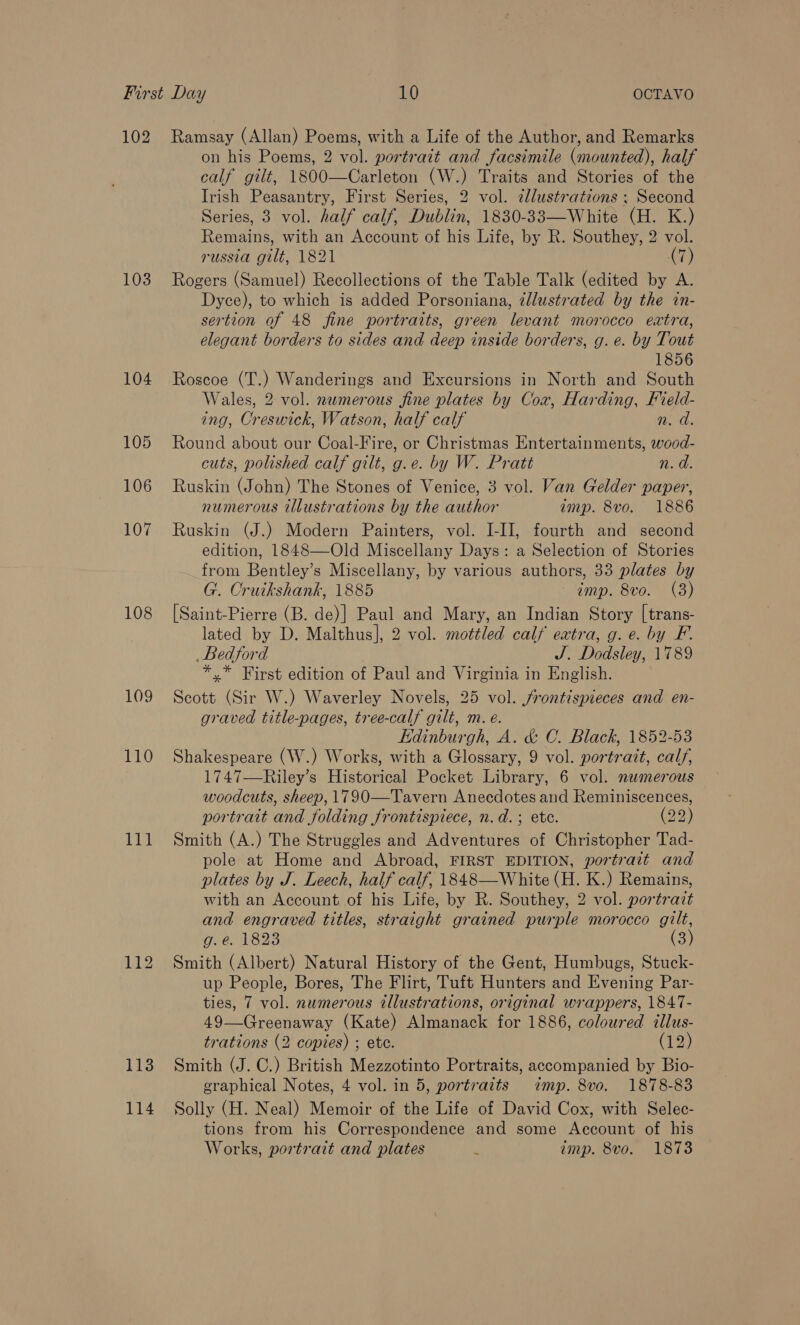 102 103 104 105 106 107 108 109 110 BEL! 114 on his Poems, 2 vol. portrait and facsimile (mounted), half calf gilt, 1800—Carleton (W.) Traits and Stories of the Irish Peasantry, First Series, 2 vol. cllustrations : Second Series, 3 vol. half calf, Dublin, 1830-33—White (H. K.) Remains, with an Account of his Life, by R. Southey, 2 vol. russia gilt, 1821 (7) Rogers (Samuel) Recollections of the Table Talk (edited by A. Dyce), to which is added Porsoniana, zllustrated by the in- sertion of 48 fine portraits, green levant morocco extra, elegant borders to sides and deep inside borders, g. e. by Tout 1856 Roscoe (T.) Wanderings and Excursions in North and South Wales, 2 vol. numerous fine plates by Cox, Harding, Field- ing, Creswick, Watson, half calf n. d. Round about our Coal-Fire, or Christmas Entertainments, wood- cuts, polished calf gilt, g.e. by W. Pratt n. d. Ruskin (John) The Stones of Venice, 3 vol. Van Gelder paper, numerous illustrations by the author imp. 8vo. 1886 Ruskin (J.) Modern Painters, vol. I-II, fourth and second edition, 1848—-Old Miscellany Days: a Selection of Stories from Bentley’s Miscellany, by various authors, 33 plates by G. Cruikshank, 1885 amp. 8vo. (3) [Saint-Pierre (B. de)] Paul and Mary, an Indian Story [trans- lated by D. Malthus], 2 vol. mottled calf extra, g. e. by F. Bedford J. Dodsley, 1789 *,* First edition of Paul and Virginia in English. Scott (Sir W.) Waverley Novels, 25 vol. /frontispieces and en- graved title-pages, tree-calf gilt, m. e. Kdinburgh, A. &amp; C. Black, 1852-53 Shakespeare (W.) Works, with a Glossary, 9 vol. portratt, calf, 1747—Riley’s Historical Pocket Library, 6 vol. numerous woodcuts, sheep, 1790—Tavern Anecdotes and Reminiscences, portrait and folding frontispiece, n.d.; etc. (22) Smith (A.) The Struggles and Adventures of Christopher Tad- pole at Home and Abroad, FIRST EDITION, portrait and plates by J. Leech, half calf, 1848—White (H. K.) Remains, with an Account of his Life, by R. Southey, 2 vol. portrait and engraved titles, straight grained purple morocco gilt, Onc o2e (3) Smith (Albert) Natural History of the Gent, Humbugs, Stuck- up People, Bores, The Flirt, Tuft Hunters and Evening Par- ties, 7 vol. numerous illustrations, original wrappers, 1847- 49—Greenaway (Kate) Almanack for 1886, coloured illus- trations (2 copies) ; etc. (12) Smith (J. C.) British Mezzotinto Portraits, accompanied by Bio- graphical Notes, 4 vol. in 5, portraits imp. 8vo. 1878-83 Solly (H. Neal) Memoir of the Life of David Cox, with Selec- tions from his Correspondence and some Account of his Works, portrait and plates . imp. 8vo. 1873