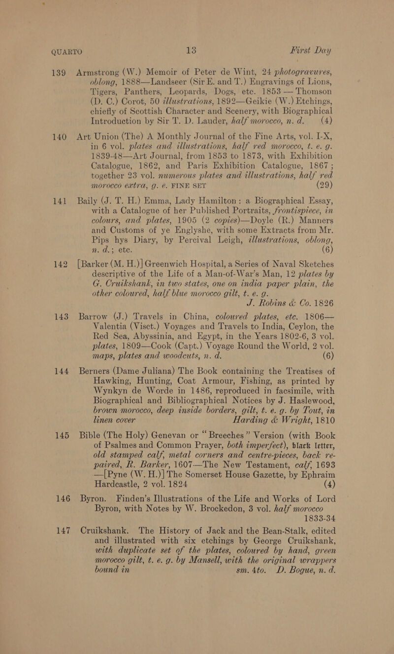 140 141 143 144 145 146 147 oblong, 1888—Landseer (Sir E. and T.) Engravings of Lions, Tigers, Panthers, Leopards, Dogs, etc. 1853 — Thomson (D. C.) Corot, 50 illustrations, 1892—Geikie (W.) Etchings, chiefly of Scottish Character and Scenery, with Biographical Introduction by Sir T. D. Lauder, half morocco, n.d. (4) Art Union (The) A Monthly Journal of the Fine Arts, vol. I-X, in 6 vol. plates and illustrations, half red morocco, t. e. g. 1839-48—Art Journal, from 1853 to 1873, with Exhibition Catalogue, 1862, and Paris Exhibition Catalogue, 1867 ; together 23 vol. numerous plates and illustrations, half red morocco extra, g. &amp;. FINE SET (29) Baily (J. T. H.) Emma, Lady Hamilton: a Biographical Essay, with a Catalogue of her Published Portraits, frontispiece, in colours, and plates, 1905 (2 copies)—Doyle (R.) Manners and Customs of ye Englyshe, with some Extracts from Mr. Pips hys Diary, by Percival Leigh, illustrations, oblong, n. d.; ete. (6) [Barker (M. H.)] Greenwich Hospital, a Series of Naval Sketches descriptive of the Life of a Man-of-War’s Man, 12 plates by G. Cruikshank, in two states, one on india paper plain, the other coloured, half blue morocco gilt, t. e. g. J. Robins &amp; Co. 1826 Barrow (J.) Travels in China, coloured plates, etc. 1806— Valentia (Visct.) Voyages and Travels to India, Ceylon, the Red Sea, Abyssinia, and Egypt, in the Years 1802-6, 3 vol. plates, 1809—Cook (Capt.) Voyage Round the World, 2 vol. maps, plates and woodcuts, n. d. (6) Berners (Dame Juliana) The Book containing the Treatises of Hawking, Hunting, Coat Armour, Fishing, as printed by Wynkyn de Worde in 1486, reproduced in facsimile, with Biographical and Bibliographical Notices by J. Haslewood, brown morocco, deep inside borders, gilt, t. e. g. by Tout, in linen cover Harding &amp; Wright, 1810 Bible (The Holy) Genevan or “ Breeches” Version (with Book of Psalmes and Common Prayer, both imperfect), black letter, old stamped calf, metal corners and centre-pieces, back re- paired, R. Barker, 1607—The New Testament, calf, 1693 —[Pyne (W.H.)] The Somerset House Gazette, by Ephraim Hardcastle, 2 vol. 1824 (4) Byron. Finden’s Illustrations of the Life and Works of Lord Byron, with Notes by W. Brockedon, 3 vol. half morocco 1833-34 Cruikshank. The History of Jack and the Bean-Stalk, edited and illustrated with six etchings by George Cruikshank, with duplicate set of the plates, coloured by hand, green morocco gilt, t. e. g. by Mansell, with the original wrappers bound in sm. 4to. D. Bogue, n. d.