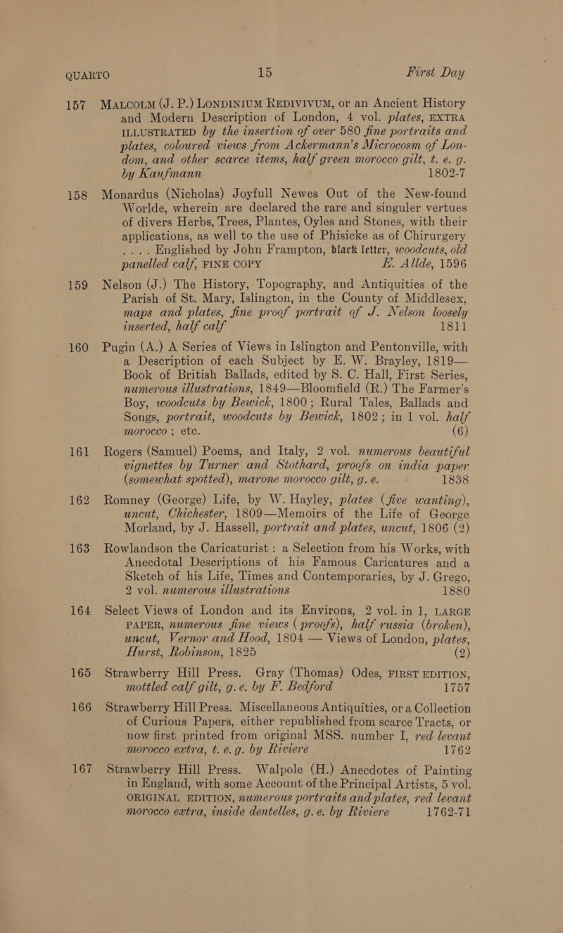 157 158 159 160 161 163 164 165 166 167 Matcoto (J. P.) LonDINIUM REDIVIVUM, or an Ancient History and Modern Description of London, 4 vol. plates, EXTRA ILLUSTRATED by the insertion of over 580 fine portraits and plates, coloured views from Ackermann’s Microcosm of Lon- dom, and other scarce wtems, half green morocco gilt, t. e. g. by Kaufmann 1802-7 Monardus (Nicholas) Joyfull Newes Out of the New-found Worlde, wherein are declared the rare and singuler vertues of divers Herbs, Trees, Plantes, Oyles and Stones, with their applications, as well to the use of Phisicke as of Chirurgery _... Englished by John Frampton, black letter, woodcuts, old panelled calf, FINE COPY i. Alide, 1596 Nelson (J.) The History, Topography, and Antiquities of the Parish of St. Mary, Islington, in the County of Middlesex, maps and plates, fine proof portrait of J. Nelson loosely inserted, half calf 1811 Pugin (A.) A Series of Views in Islington and Pentonville, with a Description of each Subject by E. W. Brayley, 1819— Book of British Ballads, edited by S. C. Hall, First Series, numerous illustrations, 1849—Bloomfield (R.) The Farmer’s Boy, woodcuts by Bewick, 1800; Rural Tales, Ballads and Songs, portrait, woodcuts by Bewick, 1802; in 1 vol. half morocco ; ete. (6) Rogers (Samuel) Poems, and Italy, 2 vol. numerous beautiful vignettes by Turner and Stothard, proofs on india paper (somewhat spotted), marone morocco gilt, g. e. 1838 Romney (George) Life, by W. Hayley, plates (five wanting), uncut, Chichester, 1809—Memoirs of the Life of George Morland, by J. Hassell, portrait and plates, uncut, 1806 (2) Rowlandson the Caricaturist : a Selection from his Works, with Anecdotal Descriptions of his Famous Caricatures and a Sketch of his Life, Times and Contemporaries, by J. Grego, 2 vol. numerous illustrations 1880 Select Views of London and its Environs, 2 vol. in 1, LARGE PAPER, numerous fine views ( proofs), half russia (broken), uncut, Vernor and Hood, 1804 — Views of London, plates, Hurst, Robinson, 1825 (2) Strawberry Hill Press. Gray (Thomas) Odes, FIRST EDITION, mottled calf gilt, g.e. by F. Bedford 1757 Strawberry Hill Press. Miscellaneous Antiquities, or a Collection of Curious Papers, either republished from scarce Tracts, or now first printed from original MSS. number I, red levant morocco extra, t.e.g. by Riviere 1762 Strawberry Hill Press. Walpole (H.) Anecdotes of Painting in England, with some Account of the Principal Artists, 5 vol. ORIGINAL EDITION, numerous portraits and plates, red levant morocco extra, inside dentelles, g.e. by Riviere 1762-71