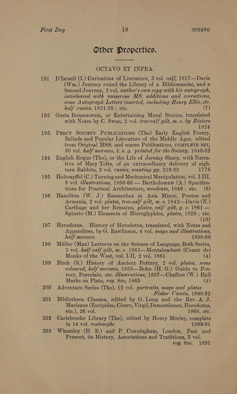 191 192 193 195 196 197 198 199 203 Other Properties. OCTAVO ET INFRA. D’Israeli (I.) Curiosities of Literature, 3 vol. calf, 1817—Davis (Wm.) Journey round the Library of a Bibliomaniac, and a Second Journey, 2 vol. author’s own copy with his autograph, interleaved with numerous MS. additions and corrections, some Autograph Letters inserted, including Henry Ellis, ete. half russia, 1821-25 ; ete. (7) Gesta Romanorum, or Entertaining Moral Stories, translated with Notes by C. Swan, 2 vol. tree-calf gilt, m. e. by Riviere 1824 Percy Socrery Pusuications (The) Early English Poetry, Ballads and Popular Literature of the Middle Ages, edited from Original MSS. and scarce Publications, COMPLETE SET, 30 vol. half morocco, t. e. g. printed for the Society, 1840-52 English Rogue (The), or the Life of Jeremy Sharp, with Narra- tive of Mary Tofts, of an extraordinary delivery of eigh- teen Rabbits, 3 vol. russza, wanting pp. 219-22 1776 Holtzapffel (C.) Turning and Mechanical Manipulation, vol. I-III, 3 vol. illustrations, 1856-66 — Bartholomew (A.) Specifica- tions for Practical Architecture, woodcuts, 1846; etc. (6) Hamilton (W. J.) Researches in Asia Minor, Pontus and Armenia, 2 vol. plates, tree-calf gilt, m. e. 1842—Davis (N.) Carthage and her Remains, plates, calf gilt, g. e. 1861 — Spineto (M.) Elements of Hieroglyphics, plates, 1829 ; HA (10 Herodotus. History of Herodotus, translated, with Notes and Appendices, by G. Rawlinson, 4 vol. maps and illustrations, half morocco 1858-60 Miiller (Max) Lectures on the Science of Language, Both Series, 2 vol. half calf gilt, m. e. 1861—Montalembert (Count de) Monks of the West, vol. I-II, 2 vol. 1861 (4) Birch (S.) History of Ancient Pottery, 2 vol. plates, some coloured, half morocco, 1858—Bohn (H. G.) Guide to Pot- tery, Porcelain, etc. 2llustrations, 1857—Chafters (W.) Hall Marks on Plate, roy. 8vo, 1865 (4) ia Adventure Series (The), 12 vol. portraits, maps and plates Fisher Unwin, 1890-92 Bibliotheca Classica, edited by G. Long and the Rev. A. J. Macleane (Euripides, Cicero, Virgil, Demosthenes, Herodotus, ete.), 26 vol. 1868, ete. Carisbrooke Library (The), edited by Henry Morley, complete in 14 vol. roxburghe 1889-91 Wheatley (H. B.) and P. Cunningham, London, Past and Present, its History, Associations and Traditions, 3 vol. roy. 8vo. 1891
