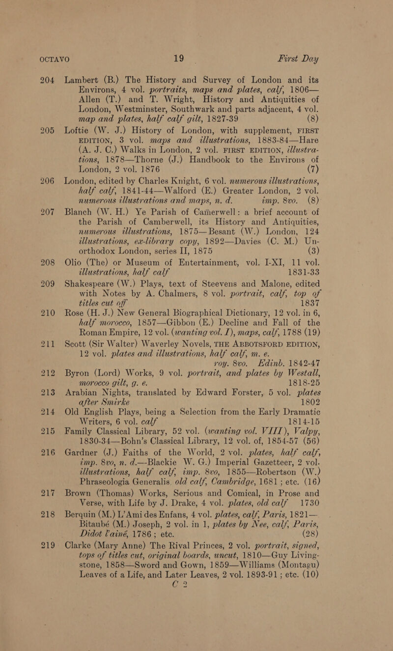 204 205 Lambert (B.) The History and Survey of London and its Environs, 4 vol. portraits, maps and plates, calf, 1806— Allen (T.) and T. Wright, History and Antiquities of London, Westminster, Southwark and parts adjacent, 4 vol. map and plates, half calf gilt, 1827-89 (8) Loftie (W. J.) History of London, with supplement, FIRST EDITION, 3 vol. maps and illustrations, 1883-84—Hare (A. J. C.) Walks in London, 2 vol. FIRST EDITION, @llustra- tions, 1878—Thorne (J.) Handbook to the Environs of London, 2 vol. 1876 (7) London, edited by Charles Knight, 6 vol. nemerous tllustrations, half calf, 1841-44—-Walford (E.) Greater London, 2 vol. numerous illustrations and maps, n. d. imp. 8vo. (8) Blanch (W. H.) Ye Parish of Gamerwell: a brief account of the Parish of Camberwell, its History and Antiquities, numerous illustrations, 1875—Besant (W.) London, 124 illustrations, ex-library copy, 1892—Davies (C. M.) Un- orthodox London, series II, 1875 (3) Olio (The) or Museum of Entertainment, vol. I-XI, 11 vol. illustrations, half calf 1831-33 Shakespeare (W.) Plays, text of Steevens and Malone, edited with Notes by A. Chalmers, 8 vol. portrait, calf, top of titles cut off 1837 Rose (H. J.) New General Biographical Dictionary, 12 vol. in 6, half morocco, 1857—Gibbon (E.) Decline and Fall of the Roman Empire, 12 vol. (wanting vol. 1), maps, calf, 1788 (19) Scott (Sir Walter) Waverley Novels, THE ABBOTSFORD EDITION, 12 vol. plates and illustrations, half calf, m. e. roy. 8vo. Edinb. 1842-47 Byron (Lord) Works, 9 vol. portrait, and plates by Westall, morocco gilt, g. é. 1818-25 Arabian Nights, translated by Edward Forster, 5 vol. plates after Smirke 1802 Old English Plays, being a Selection from the Early Dramatic Writers, 6 vol. calf 1814-15 Family Classical Library, 52 vol. (wanting vol. VIII), Valpy, 1830-34—Bohn’s Classical Library, 12 vol. of, 1854-57 (56) Gardner (J.) Faiths of the World, 2 vol. plates, half calf, imp. 8vo, n. d.—-Blackie W.G.) Imperial Gazetteer, 2 vol. illustrations, half calf, imp. 8vo, 1855-—Robertson (W.) Phraseologia Generalis. old calf, Cambridge, 1681 ; ete. (16) Brown (Thomas) Works, Serious and Comical, in Prose and Verse, with Life by J. Drake, 4 vol. plates, old calf 1730 Berquin (M.) L’Amides Enfans, 4 vol. plates, calf, Paris, 1821— Bitaubé (M.) Joseph, 2 vol. in 1, plates by Nee, calf, Paris, Didot Painé, 1786 ; ete. . (28) Clarke (Mary Anne) The Rival Princes, 2 vol. portrait, signed, tops of titles cut, original boards, uncut, 1810—Guy Living- stone, 1858—Sword and Gown, 1859—Williams (Montagu) Leaves of a Life, and Later Leaves, 2 vol. 1893-91; etc. (10) Geo ~~
